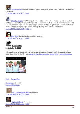 BARRETO ©
268
Giovanny Seixas O impossivel é uma questão de opinião, vamos muda,r votar certo e fazer toda
a diferença...
21 de julho de 2012 às 09:18 · Curtir
Wmarley Oliveira esse filha da puta passou todos os mandatos deles sendo omisso e agora é
candidato a prefeito? porque que o tal coutinho é o candidato do Darci e não ele pilantra mas uma vez t
a no esquema de receber dinheiro como sempre e ai demerval que chegou ontem aqui e mantido pelo
mesmo sistema vai ergutar o que para esse cafageste e agora me processa filho da puta
22 de julho de 2012 às 03:02 · Curtir · 1
Jairo Ueno kkkkkkkkkkkkkk muito bom wmarley
22 de julho de 2012 às 03:25 · Curtir
Paula Santos
21 de julho de 2012
Valmir da integral candidato pelo PSD não compareceu a entrevista da Arara Azul na quarta feira dia
18/07. Será medo de algo?? — com Suelayne Silva, Lucas Amâncio, Batista Costa e outras 25 pessoas.
Curtir · · Compartilhar
19 pessoas curtiram isto.
2 compartilhamentos
Thita Vida Rodrigues Mapa vai saber ne
21 de julho de 2012 às 12:14 · Curtir
Tayna Mendonça ora se nao....
21 de julho de 2012 às 12:15 · Curtir
 