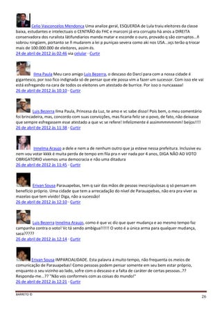 BARRETO ©
26
Celio Vasconcelos Mendonca Uma analize geral, ESQUERDA de Lula traiu eleitores da classe
baixa, estudantes e intelectuais o CENTRÃO do FHC e marconi já era corrupto hà anos a DIREITA
conservadora dos ruralista lätifundiarios manda matar e esconde o ouro, provado q são corruptos...ñ
sobrou ningüem, portanto se ñ mudarem a lei p puniçao severa como aki nos USA...vçs terão q trocar
mais de 100.000.000 de eleitores, assim és.
24 de abril de 2012 às 02:46 via celular · Curtir
Ilma Paula Meu caro amigo Luis Bezerra, o descaso do Darcí para com a nossa cidade é
gigantesco, por isso fico indignada só de pensar que ele possa vim a fazer um sucessor. Com isso ele vai
está esfregando na cara de todos os eleitores um atestado de burrice. Por isso o nuncaaaaa!
26 de abril de 2012 às 10:10 · Curtir
Luis Bezerra Ilma Paula, Princesa da Luz, te amo e vc sabe disso! Pois bem, o meu comentário
foi brincadeira, mas, concordo com suas convicções, mas ficaria feliz se o povo, de fato, não deixasse
que sempre esfregassem esse atestado a que vc se refere! Infelizmente é assimmmmmmm! beijos!!!!
26 de abril de 2012 às 11:38 · Curtir
Innelma Araujo a dele e nem a de nenhum outro que ja esteve nessa prefeitura. Inclusive eu
nem vou votar kkkk é muita perda de tempo em fila pra n ver nada por 4 anos, DIGA NÃO AO VOTO
OBRIGATORIO vivemos uma democracia e não uma ditadura
26 de abril de 2012 às 11:45 · Curtir
Erivan Sousa Parauapebas, tem q sair das mãos de pesoas inescrúpulosas q só pensam em
benefício próprio. Uma cidade que tem a arrecadação do nível de Parauapebas, não era pra viver as
mazelas que tem vívido! Diga, não a sucessão!
26 de abril de 2012 às 12:10 · Curtir
Luis Bezerra Innelma Araujo, como é que vc diz que quer mudança e ao mesmo tempo faz
campanha contra o voto! Vc tá sendo ambígua!!!!!! O voto é a única arma para qualquer mudança,
saca?????
26 de abril de 2012 às 12:14 · Curtir
Erivan Sousa IMPARCIALIDADE. Esta palavra á muito tempo, não frequenta os meios de
comunicação de Parauapebas! Como pessoas podem pensar somente em seu bem estar próprio,
enquanto o seu vizinho ao lado, sofre com o descaso e a falta de caráter de certas pessoas..??
Responda-me...?? "Não vos conformeis com as coisas do mundo!"
26 de abril de 2012 às 12:21 · Curtir
 