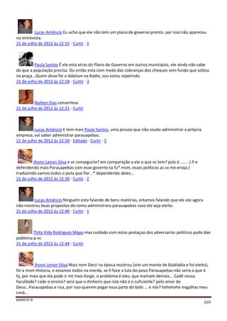 BARRETO ©
269
Lucas Amâncio Eu acho que ele não tem um plano de governo pronto. por isso não apareceu
na entrevista.
21 de julho de 2012 às 12:15 · Curtir · 1
Paula Santos É ele esta atras do Plano de Governo em outros municípios, ele ainda não sabe
do que a população precisa. Ou então esta com medo das cobranças dos cheques sem fundo que soltou
na praça...Quem disse foi o Adelson na Radio, sou estou repetindo.
21 de julho de 2012 às 12:18 · Curtir · 3
Nailton Dias consertesa
21 de julho de 2012 às 12:21 · Curtir
Lucas Amâncio E tem mais Paula Santos, uma pessoa que não soube administrar a própria
empresa, vai saber administrar parauapebas.
21 de julho de 2012 às 12:50 · Editado · Curtir · 5
Jhonn Lenon Silva e vc conseguiria? em comparação a ele o que vc tem? pois é........ ( ñ e
defendendo mais Parauapebas com esse governo ta fu* msm, esses políticos as vz me enoja.)
traduzindo vamos todos o puta que Par...* dependendo deles...
21 de julho de 2012 às 12:30 · Curtir · 2
Lucas Amâncio Ninguém esta falando de bens matérias, estamos falando que ele ate agora
não mostrou boas propostas de como administrara parauapebas caso ele seja eleito.
21 de julho de 2012 às 12:40 · Curtir · 1
Thita Vida Rodrigues Mapa mas cuidado com estas postaçao dos adversarios politicos pode dae
poblema p vc
21 de julho de 2012 às 12:44 · Curtir
Jhonn Lenon Silva Mais nem Darci na época mostrou (sim um monte de blablabla e foi eleito),
foi a msm Historia, e estamos todos na merda, se ñ foce a luta do povo Parauapebas não seria o que é
hj, por mais que ela pode ir mt mais longe, o problema é eles, que mamam demais... Cadê nossa
faculdade? cade o ensino? será que o dinheiro que rola não e o suficiente? pelo amor de
Deus...Parauapebas e rica, por isso querem pegar essa parte do bolo ... e nós? hehehehe migalhas meu
irmã...
 