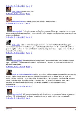 BARRETO ©
270
21 de julho de 2012 às 12:51 · Curtir · 1
Lucas Amâncio Postação???????
21 de julho de 2012 às 12:51 · Curtir
Jhonn Lenon Silva ah! e ali acima não me referir a bens matériais...
21 de julho de 2012 às 12:53 · Curtir
Lucas Amâncio Por isso temos que analisar bem cada candidato, que propostas eles tem para
o desenvolvimento de parauapabas, e como eles irão realiza-las.para que não aconteça o que aconteceu
no governo do darci.
21 de julho de 2012 às 12:57 · Curtir · 1
Paula Santos Além de analisar as propostas temos que analizar a honestidade deles, pois
sinceramento não confio nesse Massud, ele não tinha nada e hoje tem uma das melhores fazendas de
gado da região, o salario de vereador não daria pra tanto, e agora ele lança a esposa como vice de um
candidato...vms analisar.
21 de julho de 2012 às 13:24 · Curtir · 2
Morais Moraes corcordo paula o walmir pode até ser honesto porem será contaminado logo
logo.... q mudança é essa mesmo? o wlamir é novo sim mais e o resto? se trocar em miudo vai dá no
mesmo cuidado eleitor.
21 de julho de 2012 às 13:39 · Curtir · 2
Paulo Sérgio Pereira de Oliveira Minha cara colega infelismente nenhum candidato tem escrito
na testa ki é honesto!e nem tão pouco prevemos o futuro, portanto eu digo ki tanto faz votar no
Valmir,Coltinho,Rui ou Etc...todos irão roubar do mesmo jeito, o ki eu gostaria ´que fosse é ki ninguem
ganhace nadae ki fosse analisado tudo ki o canditato tem e se almentace todos iria sbaer ki era
roubado... tem pais que nenhum politico ganha nada para exercer qual quer cargo publico
politicamente...
21 de julho de 2012 às 13:46 · Curtir · 1
Lucas Amâncio Não precisa esta escrito na testa ou temos uma bola de cristal, precisa apenas
analisar a vida politica de cada candidato para saber se ele serve para administrar nossa cidade.
21 de julho de 2012 às 13:55 · Curtir
 
