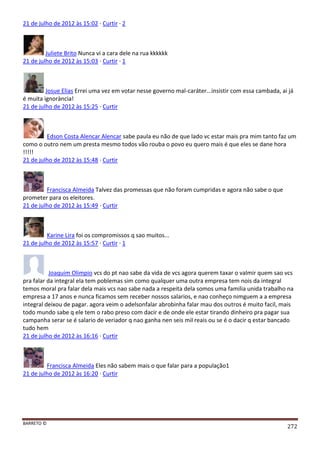 BARRETO ©
272
21 de julho de 2012 às 15:02 · Curtir · 2
Juliete Brito Nunca vi a cara dele na rua kkkkkk
21 de julho de 2012 às 15:03 · Curtir · 1
Josue Elias Errei uma vez em votar nesse governo mal-caráter...insistir com essa cambada, ai já
é muita ignorància!
21 de julho de 2012 às 15:25 · Curtir
Edson Costa Alencar Alencar sabe paula eu não de que lado vc estar mais pra mim tanto faz um
como o outro nem um presta mesmo todos vão rouba o povo eu quero mais é que eles se dane hora
!!!!!
21 de julho de 2012 às 15:48 · Curtir
Francisca Almeida Talvez das promessas que não foram cumpridas e agora não sabe o que
prometer para os eleitores.
21 de julho de 2012 às 15:49 · Curtir
Karine Lira foi os compromissos q sao muitos...
21 de julho de 2012 às 15:57 · Curtir · 1
Joaquim Olimpio vcs do pt nao sabe da vida de vcs agora querem taxar o valmir quem sao vcs
pra falar da integral ela tem poblemas sim como qualquer uma outra empresa tem nois da integral
temos moral pra falar dela mais vcs nao sabe nada a respeita dela somos uma familia unida trabalho na
empresa a 17 anos e nunca ficamos sem receber nossos salarios, e nao conheço nimguem a a empresa
integral deixou de pagar. agora veim o adelsonfalar abrobinha falar mau dos outros é muito facil, mais
todo mundo sabe q ele tem o rabo preso com dacir e de onde ele estar tirando dinheiro pra pagar sua
campanha serar se é salario de veriador q nao ganha nen seis mil reais ou se é o dacir q estar bancado
tudo hem
21 de julho de 2012 às 16:16 · Curtir
Francisca Almeida Eles não sabem mais o que falar para a população1
21 de julho de 2012 às 16:20 · Curtir
 