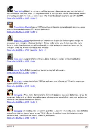 BARRETO ©
273
Paula Santos Kkkkkkk pra entra em política tem que esta preparado para ouvir de tudo...é
nessas hora que tudo vem atona...é cheque devolvido...é filho que abre o cofre da empresa e fecha o
eventual e gasta Cem mil reais...já pensou esse filho do candidato com as chaves Do cofre da PMP.
21 de julho de 2012 às 16:47 · Curtir · 3
Amauri Lopes Oliveira Pra que????? se Adelson e Cia estão comprados pelo governo....essa
arra azul é um verdadeiro circo???? Walmir Nelessss!!!
21 de julho de 2012 às 17:16 · Curtir · 1
Bispa Edna Castilho O problema é que falamos que os políticos são corruptos, mas pq vcs
pessoas de bem e integras não se candidatam? Criticar e não tomar uma decisão e posição é um
discurso vazio. Quando damos um jeitinho brasileiro no dia- a-dia para nos darmos bem é ser tão
corruptos como ele, menos discursos e mais atitudes!
21 de julho de 2012 às 17:33 via celular · Curtir · 2
Josue Elias Serve pra vc tambem bispa...deixe de discurso vazio e tome uma atitudep!
21 de julho de 2012 às 18:10 · Curtir
Asemar Carlos É tão incompetente que conseguiu falir a Integral....
21 de julho de 2012 às 18:42 · Curtir · 2
Jairo Ueno a integral esta falida????? de onde vem essa informação???? tenho amigos que
trabalham nela a tres anos
21 de julho de 2012 às 19:45 · Curtir
Jairo Ueno a Arara Azul é do mercenario Raimundo Cabeludo puxa saco do Sarney, a praga do
maranhao. sbabe-se lá se não teria uma bomba na sala esperando o seu Valmir... rsrsrssrsr fez bem seu
Valmir!!!!! atitudes valem mais que palavras.
21 de julho de 2012 às 19:49 · Curtir · 1
Jairo Ueno um recado para o seu Valmir: quando o sr. assumir o mandato, cale a boca de todos
os que lhe criticaram. espero que o sr., seu Valmir não nos decepcione como fomos decepcionado
nesses ultimos 16 anos com bel e darci. boa sorte, meu velho!
21 de julho de 2012 às 19:51 · Curtir · 1
 