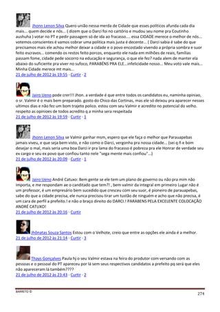 BARRETO ©
274
Jhonn Lenon Silva Quero união nessa merda de Cidade que esses políticos afunda cada dia
mais... quem decide e nós... ( dizem que o Darci foi no cartório e mudou seu nome pra Coutinho
aushuha ) votar no PT e pedir passagem só de ida ao fracasso.... essa CIDADE merece o melhor de nós...
votemos conscientes é vamos cobrar uma politica mais justa é decente... ( Darci sabia é sabe do que
precisamos mais ele achou melhor deixar a cidade e o povo encostado vivendo a própria sombra e suor
feito escravos... comendo os restos feito porcos, enquanto ele nada em milhões de reais, famílias
passam fome, cidade pede socorro na educação e segurança, o que ele fez? nada alem de manter ela
abaixo do suficiente pra viver no sufoco, PARABÉNS PRA ELE...infelicidade nosso... Meu voto vale mais...
Minha Cidade merece mt mais...
21 de julho de 2012 às 19:55 · Curtir · 2
Jairo Ueno pode crer!!! Jhon. a verdade é que entre todos os candidatos eu, naminha opiniao,
o sr. Valmir é o mais bem preparado. gosto do Chico das Cortinas, mas ele só deixou pra aparecer nesses
ultimos dias e não fez um bom trajeto polico. estou com seu Valmir e acredito no potencial do velho.
respeito as opinioes de todos acredito q a minha sera respeitada
21 de julho de 2012 às 19:59 · Curtir · 1
Jhonn Lenon Silva se Valmir ganhar msm, espero que ele faça o melhor que Parauapebas
jamais viveu, e que seja bem visto, e não como o Darci, vergonha pra nossa cidade... (sei q ñ e bom
desejar o mal, mais seria uma boa Darci ir pra lama do fracasso é pobreza pra ele Honrar de verdade seu
ex cargo e seu ex povo que confiou tanto nele "sega mente mais confiou"...)
21 de julho de 2012 às 20:09 · Curtir · 1
Jairo Ueno André Catuxo: Bem gente se ele tem um plano de governo ou não pra mim não
importa, e me respondam ae o canditado que tem?! , bem valmir da integral em primeiro Lugar não é
um professor, é um empresário bem sucedido que cresceu com seu suor, é pioneiro de parauapebas,
sabe do que a cidade precisa, ele nunca precisou tirar um tustão de ninguém e acho que não precisa, é
um cara de perfil a prefeito.! e não o braço direito do DARCI.! PARABENS PELA EXCELENTE COLOCAÇÃO
ANDRÉ CATUXO!
21 de julho de 2012 às 20:16 · Curtir
Jhônatas Souza Santos Estou com o Velhote, creio que entre as opções ele ainda é a melhor.
21 de julho de 2012 às 21:14 · Curtir · 3
Thays Gonçalves Paula hj o seu Valmir estava na feira do produtor com versando com as
pessoas e o pessoal do PT apareceu por lá sem seus respectivos candidatos a prefeito pq será que eles
não apareceram lá também????
21 de julho de 2012 às 23:43 · Curtir · 2
 