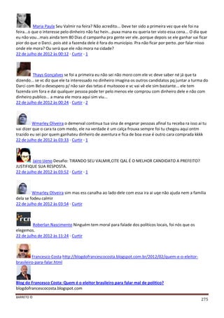 BARRETO ©
275
Maria Paula Seu Valmir na feira? Não acredito... Deve ter sido a primeira vez que ele foi na
feira...o que o interesse pelo dinheiro não faz hein...puxa mana eu queria ter visto essa cena... O dia que
eu não vou...mais ainda tem 80 Dias d campanha pra gente ver ele..porque depois se ele ganhar vai ficar
pior do que o Darci..pois até a fazenda dele é fora do município. Pra não ficar por perto..por falar nisso
onde ele mora? Ou será que ele não mora na cidade?
22 de julho de 2012 às 00:12 · Curtir · 1
Thays Gonçalves se foi a primeira eu não sei não moro com ele vc deve saber né já que ta
dizendo... se vc diz que ele ta interessado no dinheiro imagina os outros candidatos pq juntar a turma do
Darci com Bel o desespero p/ não sair das tetas é muitoooo e vc vai vê ele sim bastante... ele tem
fazenda sim fora e dai qualquer pessoa pode ter pelo menos ele comprou com dinheiro dele e não com
dinheiro publico... a mana ele mora aqui sim viu...
22 de julho de 2012 às 00:24 · Curtir · 2
Wmarley Oliveira o demerval continua tua sina de enganar pessoas afinal tu receba ra isso ai tu
vai dizer que o cara ta com medo, ele na verdade é um calça frouxa sempre foi tu chegou aqui ontm
trazido eu sei por quem ganhateu dinheiro de aventura e fica de boa esse é outro cara comprada kkkk
22 de julho de 2012 às 03:33 · Curtir · 1
Jairo Ueno Desafio: TIRANDO SEU VALMIR,CITE QAL É O MELHOR CANDIDATO A PREFEITO?
JUSTIFIQUE SUA RESPOSTA.
22 de julho de 2012 às 03:52 · Curtir · 1
Wmarley Oliveira sim mas ess canalha ao lado dele com essa ira ai uqe não ajuda nem a familia
dela se fodeu calmir
22 de julho de 2012 às 03:54 · Curtir
Roberlan Nascimento Ninguém tem moral para falade dos políticos locais, foi nós que os
elegemos.
22 de julho de 2012 às 11:24 · Curtir
Francesco Costa http://blogdofrancescocosta.blogspot.com.br/2012/02/quem-e-o-eleitor-
brasileiro-para-falar.html
Blog do Francesco Costa: Quem é o eleitor brasileiro para falar mal de político?
blogdofrancescocosta.blogspot.com
 