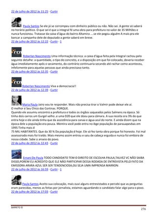BARRETO ©
276
22 de julho de 2012 às 11:25 · Curtir
Paula Santos Se ele já se corrompeu com dinheiro público ou não. Não sei. A gente só saberá
no horário político. O que sei é que a integral fé uma obra para prefeitura no valor de 35 Milhões e
nunca funcionou. Tratasse da caixa d'água do bairro Altamira ....se ele pegou alguém A mais pra ele
bancar a campanha dele de deputado a gente saberá em breve.
22 de julho de 2012 às 12:22 · Curtir · 1
Roberlan Nascimento Uma informação técnica: a caixa d'água feita pela Integral rachou pelo
seguinte detalhe: a quantidade, o tipo do concreto, e a disposição em que foi colocado, deveria receber
água imediatamente após o secamento, do contrário continuaria secando até rachar como aconteceu,
infelizmente para aquelas pessoas que ainda precisava tanto.
22 de julho de 2012 às 12:35 · Curtir
Roberlan Nascimento Viva a democracia!!
22 de julho de 2012 às 12:39 · Curtir
Maria Paula Jairo vou te responder. Mais não precisa tirar o Valmir pode deixar ele ai.
O melhor é Seu Chico das Cortinas. PORQUE.
Quando ele assumiu encontro a prefeitura e todos os órgãos saqueados pelos Salmens na época. Só
tinha dois carros um Gurgel velho..e uma D20 que ele doou para câmara. A sua receita era 3% do que
entra hoje e ele ainda tinha que da assistência para canaa e água azul do norte. E ainda dizem que na
época dele a população era pouca. Mentira você pode entra no ibge população de parauapevbas em
1995 Tinha mais d
75 MIL HABITANTES. Que da 30 % Da população d hoje. Ele só fez tanta obra porque foi honesto. Foi mal
assessorado mais foi traído. Mais mesmo assim entrou e saiu de cabeça erguida e nunca foi embora de
nossa cidade. Sabe o anseio do povo.
22 de julho de 2012 às 12:43 · Curtir
Ernani De Paula TODO CANDIDATO TEM O DIREITO DE ESCOLHA PAULA,TALVEZ VC NÃO SAIBA
DISSO,POREM EU ACREDITO QUE ELE NÃO PARTICIPAR DESSA RODADA DE ENTREVISTA PELO FATO DA
EMISSORA ARARA AZUL SER SER TENDENCIOSA,OU SEJA UMA IMPRENSA MARRON:
22 de julho de 2012 às 16:59 · Curtir · 1
Paula Santos Aceito sua colocação, mais ouvi alguns entrevistados e percebi que as perguntas
eram parecidas, menos as feitas por jornalista, estamos aguardando o candidato falar algo para o povo.
22 de julho de 2012 às 17:03 · Curtir
 