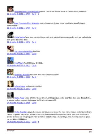 BARRETO ©
277
Hugo Fernando Alves Nogueira vamos cobrar um debate entre os candidatos a prefeito!!!
22 de julho de 2012 às 17:05 · Curtir · 1
Hugo Fernando Alves Nogueira nunca houve um debate entre candidatos a prefeito em
Parauapebas.
22 de julho de 2012 às 17:05 · Curtir
Paula Santos Seria bom mesmo Hugo, mais será que todos comparecerão, pois ate na Radio ja
tem gente deixando de ir.
22 de julho de 2012 às 19:52 · Curtir
Jotta Junior Benevides Adelson!
23 de julho de 2012 às 03:04 · Curtir
Iran Moura NÃO PERCAM O FOCO..
23 de julho de 2012 às 09:13 · Curtir
Rubycleia Brandao esse tem meu voto to com vc valmi
23 de julho de 2012 às 11:22 · Curtir
Juliana Breve Jardeson to contigo.
23 de julho de 2012 às 11:42 · Curtir
Maria Paula Então o Valmir é que é bom, então porque pedro alcantara é do lado de coutinho,
e porque os funcionarios da integral so 5% vota em valmir??
24 de julho de 2012 às 14:58 · Curtir
Pedro Alcantara povo abensoado por deus oque e que faz meu nome nessas historias me tiram
dessas brigas eu sou da paz e quero o sucesso do meu semelhante vamos pedir voto sem machucar o
eleitor a vitoria vai vim praquem fizer o melhor trabalho nao a maior briga. mas mesmo assim eu gosto
de vcs. kkkkkkkkkkkkkkk
24 de julho de 2012 às 15:13 · Curtir · 3
 