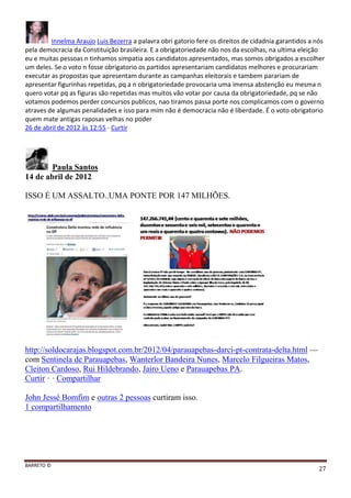 BARRETO ©
27
Innelma Araujo Luis Bezerra a palavra obri gatorio fere os direitos de cidadnia garantidos a nós
pela democracia da Constituição brasileira. E a obrigatoriedade não nos da escolhas, na ultima eleição
eu e muitas pessoas n tinhamos simpatia aos candidatos apresentados, mas somos obrigados a escolher
um deles. Se o voto n fosse obrigatorio os partidos apresentariam candidatos melhores e procurariam
executar as propostas que apresentam durante as campanhas eleitorais e tambem parariam de
apresentar figurinhas repetidas, pq a n obrigatoriedade provocaria uma imensa abstenção eu mesma n
quero votar pq as figuras são repetidas mas muitos vão votar por causa da obrigatoriedade, pq se não
votamos podemos perder concursos publicos, nao tiramos passa porte nos complicamos com o governo
atraves de algumas penalidades e isso para mim não é democracia não é liberdade. É o voto obrigatorio
quem mate antigas raposas velhas no poder
26 de abril de 2012 às 12:55 · Curtir
Paula Santos
14 de abril de 2012
ISSO É UM ASSALTO..UMA PONTE POR 147 MILHÕES.
http://soldocarajas.blogspot.com.br/2012/04/parauapebas-darci-pt-contrata-delta.html —
com Sentinela de Parauapebas, Wanterlor Bandeira Nunes, Marcelo Filgueiras Matos,
Cleiton Cardoso, Rui Hildebrando, Jairo Ueno e Parauapebas PA.
Curtir · · Compartilhar
John Jessé Bomfim e outras 2 pessoas curtiram isso.
1 compartilhamento
 