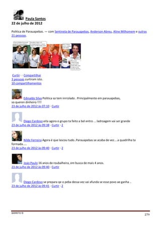 BARRETO ©
279
Paula Santos
22 de julho de 2012
Politica de Parauapebas. — com Sentinela de Parauapebas, Anderson Abreu, Aline Milhomem e outras
21 pessoas.
Curtir · · Compartilhar
3 pessoas curtiram isto.
10 compartilhamentos
Edinaldo Silva Politica so tem inrrolado . Principalmente em parauapebas,
so queren dinheiro !!!!
23 de julho de 2012 às 07:10 · Curtir
Diego Cardoso eita agora o grupo ta feito a bel entro ... ladroagem vai ser grande
23 de julho de 2012 às 09:38 · Curtir · 2
Nilde Ferreira Agora é que lascou tudo..Parauapebas se acaba de vez....a quadrilha ta
formada.....
23 de julho de 2012 às 09:40 · Curtir · 2
Joao Paulo 16 anos de roubalheira, em busca de mais 4 anos.
23 de julho de 2012 às 09:40 · Curtir
Diego Cardoso se prepara qe o peba dessa vez vai afunda se esse povo ae ganha ..
23 de julho de 2012 às 09:41 · Curtir · 2
 