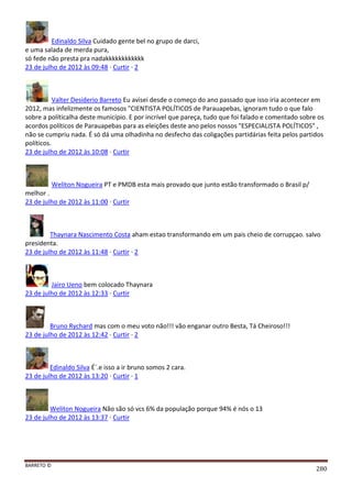 BARRETO ©
280
Edinaldo Silva Cuidado gente bel no grupo de darci,
e uma salada de merda pura,
só fede não presta pra nadakkkkkkkkkkkk
23 de julho de 2012 às 09:48 · Curtir · 2
Valter Desiderio Barreto Eu avisei desde o começo do ano passado que isso iria acontecer em
2012, mas infelizmente os famosos "CIENTISTA POLÍTICOS de Parauapebas, ignoram tudo o que falo
sobre a políticalha deste município. E por incrível que pareça, tudo que foi falado e comentado sobre os
acordos políticos de Parauapebas para as eleições deste ano pelos nossos "ESPECIALISTA POLÍTICOS" ,
não se cumpriu nada. É só dá uma olhadinha no desfecho das coligações partidárias feita pelos partidos
políticos.
23 de julho de 2012 às 10:08 · Curtir
Weliton Nogueira PT e PMDB esta mais provado que junto estão transformado o Brasil p/
melhor .
23 de julho de 2012 às 11:00 · Curtir
Thaynara Nascimento Costa aham estao transformando em um pais cheio de corrupçao. salvo
presidenta.
23 de julho de 2012 às 11:48 · Curtir · 2
Jairo Ueno bem colocado Thaynara
23 de julho de 2012 às 12:33 · Curtir
Bruno Rychard mas com o meu voto não!!! vão enganar outro Besta, Tá Cheiroso!!!
23 de julho de 2012 às 12:42 · Curtir · 2
Edinaldo Silva É´.e isso a ir bruno somos 2 cara.
23 de julho de 2012 às 13:20 · Curtir · 1
Weliton Nogueira Não são só vcs 6% da população porque 94% é nós o 13
23 de julho de 2012 às 13:37 · Curtir
 