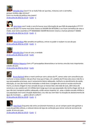 BARRETO ©
281
Edinaldo Silva Cara!!! Vc se iludiu?não ver que beu, misturou com o vermelho,
porque recebeu algu entroca?
Entre no mundo da política meu jovem!
23 de julho de 2012 às 15:23 · Curtir · 1
Jairo Ueno cara!! onde o cara foi buscar essa informação de que 94% da população é PT????
que cara de pau!!!o nome mais forte chama-se VALMIR DA INTEGRAL e vcs ficam vermelhos de raiva e
medo. esse nome assombra o PT kkkkkkkkkk VALMIR BUUUUU! chama a mamae petistas!!! kkkkkk
23 de julho de 2012 às 15:32 · Curtir · 2
Beto Di Mayo Não aeredito em politicos, entran no poder e roubam na cara de pao
23 de julho de 2012 às 17:02 · Curtir · 1
Edinaldo Silva E isso air cara, e verdade
23 de julho de 2012 às 17:16 · Curtir
Weliton Nogueira Com o PT parauapebas desenvolveu e se tornou uma das mais importantes
cidades do pais.
23 de julho de 2012 às 19:12 · Curtir
Bruno Rychard deixa o mané continuar com o atrazo do PT, vamos votar com consciência pra
melhorar a nossa cidade e não pra ficar nisso que é hoje, o Sr. prefeito do Pt teve oito anos e não fez o
que parauapebas precisava, que é saneamento básico adequado, melhoria no atendimento da saúde,
educação, as ruas são muito mal sinalizadas e ainda teve a coragem de construir escolas encima de
morro, os alunos chegam la mas cansado do que se tivesse tido o dia todo de aula, além disso ele
construiu o seu castelo com 12 milhões bem longe que é pra que população não tenha chegar até lá, já
que não tem transporte público adequado, então vamos respeitar né.. pow a cidade arecada milhões e
sua população vive numa situação deplorável, e eu não vou nem falar na situação do abastecimento de
água do municipio........galera abram o olho!!!
23 de julho de 2012 às 19:20 · Curtir · 2
Joao Paulo Enquanto não entra um jhomem honesto ai, vai ser sempre aasim eles ganham a
custa de partidos oliticos, e colocam donos de lojas de confecção para tomar conta de secretaria de
saúde. Ai vira um caos.
23 de julho de 2012 às 19:35 · Curtir · 2
 