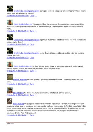 BARRETO ©
282
Cavaleiro Do Apocalipse Cavaleiro e amigo e conheco esse povo tambem tdo farinha do mesmo
saco e uma palhassada essi governo
23 de julho de 2012 às 22:03 · Curtir · 1
Valter Desiderio Barreto Valeu gente ! Esse é o nosso ano de mandarmos esses mercenários
hipócritas e demagogos plantar pepino e banana na roça. Estamos com o poder nas mãos. O nosso
VOTO.
24 de julho de 2012 às 15:00 · Curtir · 1
Cavaleiro Do Apocalipse Cavaleiro a gent vai mudar essa cidad nao venda seu voto analize darci
o couto e pior do q eli
24 de julho de 2012 às 20:39 · Curtir
Cavaleiro Do Apocalipse Cavaleiro tem q da um olio de peroba pro couto e a bel pra passa na
cara de pau delis
24 de julho de 2012 às 20:42 · Curtir
Valter Desiderio Barreto Eu diria óleo de motor de carro queimado mesmo. É muito luxo dá
óleo de peroba para os tres, Darci/Bel/Coutinho. Vá de retro satanás !
24 de julho de 2012 às 23:45 · Curtir · 1
Weliton Nogueira em time que esta ganhondo não se mechem é 13 de novo com a força do
povo.
25 de julho de 2012 às 09:48 · Curtir
Edinaldo Silva Na minha rua.nunca alinparam ,e asfalto!sab la Deus quando,
25 de julho de 2012 às 14:06 · Curtir · 1
Bruno Rychard De que povo esse doido ta falando, o povo que a prefeitura ta enganando com
obras mal feitas, tudo as pressas, o povo vai acordar e vê que esse pessoal do Pt não é trabalhador não..
é uma pena que no nosso estado e também no nosso País, só vai preso é ladrão de galinha, pq os que
realmente falcatruam o dinheiro público estão cada vez mais rico e nunca passam uma noite na
cadeia....ô Brasil e Pará Paid´egua.....!!
25 de julho de 2012 às 14:22 · Curtir
 