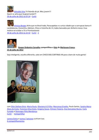 BARRETO ©
283
Edinaldo Silva Tó falando do pt. Meu jovem!!!
Quem vc acha que tá governando??
26 de julho de 2012 às 07:14 · Curtir
Vinicius Borges Acho que no Brasil todo, Parauapebas e a unica cidade que a corrupcao banca 4
candidaturas, Escovinha, Adelson, Chico e Coisinha do 13, todos bancados por dinheiro nosso. Essa
moleza vai acabar e 55 e Prontooooooo
30 de julho de 2012 às 22:32 · Curtir · 2
Gaspar Ordemiro Carvalho compartilhou a foto de Marlysson Francy.
25 de julho de 2012
Seja inteligente, escolha diferente, vote em CHICO DAS CORTINAS-44 para o bem de muita gente!
com Ellen Stefane Diniz, Maria Paula, Otaviano A S Filho, Marconya Erivelto, Paula Santos, Sandra Maria
Alves da Costa, Francisco Silva Costa, Gregory Souza, Cilmara Teixeira, Ana Goncalves Nunes, Carla
Furtado e Domingos Filho Mendonça.
Curtir · · Compartilhar
Lorena Sintra e outras 7 pessoas curtiram isso.
6 compartilhamentos
 