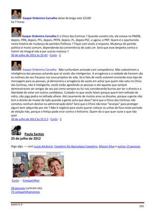 BARRETO ©
285
Gaspar Ordemiro Carvalho deixe de briga vote 22100
há 7 horas
Gaspar Ordemiro Carvalho E o Chico das Cortinas ? Quando conehci ele, ele estava no PMDB,
depois, PRN, depois, PFL, depois, PRTB, depois, PL, depois PSC, e agora, o PRP. Quem é o oportunista
nesta história de mudança de partidos Políticos ? Fique com vocês a resposta. Mudança de partido
político é muito comum, dependendo da conveniência de cada um. Será que esse despeito contra o
Valmir da Integral não é por outros motivos ?
30 de julho de 2012 às 22:42 · Curtir · 2
Gaspar Ordemiro Carvalho Não cunfundam amizade com competência. Não subestimem a
inteligência das pessoas achando que só vocês são inteligentes. A arrogância e a vaidade do homem são
os motivos do seu fracasso nos seus projetos de vida. Só o fato de vocês estarem enviando esse tipo de
mensagem para as pessoas, já demonstra a arrogância de vocês em achar que quem não vota no Chico
das Cortinas, não é inteligente, vocês estão agredindo as pessoas e até aquelas que sempre
demonstraram ser amigos de seu pai como sempre eu fui nos considerando burras por ter o direito e a
liberdade de votar em outros candidatos. Cuidado no que vocês falam porque quem tem telhado de
vidro, não joga pedra no telhado alheio. Até casamento de muitos anos se dissolve, porque a gente não
tem o direito de mudar de lado quando a gente acha que deve? Será que o Chico das Cortinas não
cometeu nenhum deslize na administração dele? Será que o Chico não teve "laranjas" para proteger
algum bem adquirido por ele ? Não é negócio para vocês querer colocar as unhas de fora neste período
de eleição não, porque o feitiço pode virar contra o feiticeiro. Quem diz o que quer ouve o que não
quer.
30 de julho de 2012 às 22:5 2 · Curtir · 2
Paula Santos
25 de julho de 2012
Diga algo. — com Lucas Amâncio, Cavaleiro Do Apocalipse Cavaleiro, Allyson Silva e outras 13 pessoas.
Curtir · · Compartilhar
28 pessoas curtiram isto.
73 compartilhamentos
 