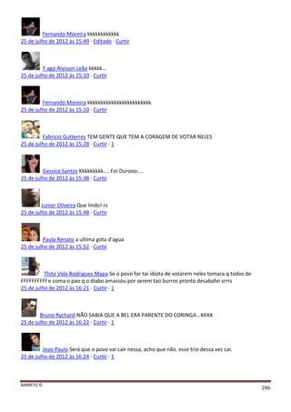 BARRETO ©
286
Fernando Moreira kkkkkkkkkkkk
25 de julho de 2012 às 15:49 · Editado · Curtir
Y ago Alysson Leão kkkkk...
25 de julho de 2012 às 15:10 · Curtir
Fernando Moreira kkkkkkkkkkkkkkkkkkkkkkkk
25 de julho de 2012 às 15:10 · Curtir
Fabricio Gutterres TEM GENTE QUE TEM A CORAGEM DE VOTAR NELES
25 de julho de 2012 às 15:28 · Curtir · 1
Gessica Santos Kkkkkkkkk.... Foi Durooo....
25 de julho de 2012 às 15:38 · Curtir
Junior Oliveira Que lindo! rs
25 de julho de 2012 às 15:48 · Curtir
Paula Renato a ultima gota d'agua
25 de julho de 2012 às 15:52 · Curtir
Thita Vida Rodrigues Mapa Se o povo for tai idiota de votarem neles tomara q todos de
FFFFFFFFFf e coma o pao q o diabo amassou por serem tao burros pronto desabafei srrrs
25 de julho de 2012 às 16:21 · Curtir · 1
Bruno Rychard NÃO SABIA QUE A BEL ERA PARENTE DO CORINGA...KKKK
25 de julho de 2012 às 16:22 · Curtir · 1
Joao Paulo Será que o povo vai cair nessa, acho que não. esse trio dessa vez cai.
25 de julho de 2012 às 16:24 · Curtir · 1
 
