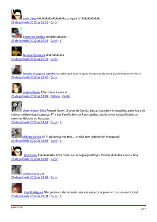 BARRETO ©
287
Jairo Ueno kkkkkkkkkkkkkkkkkkk curinga é fd! kkkkkkkkkkkk
25 de julho de 2012 às 16:26 · Curtir
Leonardo Dantas corja de safados!!!
25 de julho de 2012 às 16:33 · Curtir · 1
Nayane Capoeira kkkkkkkkkkkkk
25 de julho de 2012 às 16:37 · Curtir
Renato Mesquita Ratinho eu acho que o povo quer mudança de novo queremos carne nova.
25 de julho de 2012 às 16:40 · Curtir
Juliana Breve A Verdades é essa ai.
25 de julho de 2012 às 17:07 · Editado · Curtir
Jhonn Lenon Silva Pessoal faram 16 anos de Desvio, basta, isso não e brincadeira, tá na hora de
colocar ordem nessa bagunça, PT e sua Família fora de Parauapebas, ou Guiamos nossa Cidades ou
seremos Guiados ao fracasso.
25 de julho de 2012 às 17:51 · Curtir · 2
Midyan Vieiira Aff !! da licença vcs tres.... vc não tem jeito né Bel Mesquita!!
25 de julho de 2012 às 18:02 · Curtir · 1
Jairo Ueno kkkkkkkkkkkk bota moral nessa bagunça Midyan Vieiira! kkkkkkkk essa foi boa
25 de julho de 2012 às 18:03 · Curtir
Carlos Motta oxe
25 de julho de 2012 às 18:08 · Curtir
Ione Rodrigues Não podemos deixar mais uma vez essa corja govenar o nosso municipio!
25 de julho de 2012 às 18:34 · Curtir · 1
 