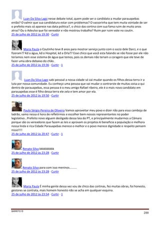 BARRETO ©
288
Luan Da Silva Lago nesse debate total, quem pode ser o candidato a mudar parauapebas
então? O valmir que sua candidatura estar com problemas? O vassorinha que tem muita vontade de ser
o prefeito mais só aparece nas data politica?, o chico das cortina com sua fama ruim de muito anos
atraz? Ou o Adeulso que foi vereador e não mostrou trabalho? Ruim por ruim vote no coutin.
25 de julho de 2012 às 19:30 · Curtir
Maria Paula o Coutinho teve 8 anos para mostrar serviço junto com o socio dele Darci, e o que
fizeram?? Kd a água, kd o Hospital, kd a Orla?? Esse chico que você esta falando se não fosse por ele não
teríamos nem esse sistema de água que temos, pois os demais não teriam a coragem que ele teve de
fazer uma obra debaixo do chão.
25 de julho de 2012 às 19:36 · Curtir · 1
Luan Da Silva Lago sabi pessoal a nossa cidade só vai mudar quando os filhos dessa terra ir a
luta por nossa comunidade. Eu conheço uma pessoa que vai mudar o contrarste de muitas coisa a qui
dentro de parauapebas, essa pessoa é o meu amigo Rafael ribeiro, ele é o mais novo candidato em
parauapebas esse é filho dessa terra ele zela e tem amor por ela.
25 de julho de 2012 às 19:50 · Curtir
Paulo Sérgio Pereira de Oliveira Vamos aproveitar meu povo e dizer não para essa camboja de
ladrão, vamo nessa é hora de refletirmos e escolher bem nossos representantes no poder
legislativo...Prefeito novo alguem desligado dessa laia do PT, e principalmente mudarmos a Câmara
porque são os vereadores que fazem as leis e aprovam os projetos ki beneficia a população e melhora
nossa linda e rica Cidade Parauapebas merece o melhor e o povo merece dignidade e respeito pensem
nisso!!!!
25 de julho de 2012 às 20:47 · Curtir · 1
Renato Silva kkkkkkkkkk
25 de julho de 2012 às 23:28 · Curtir
Renato Silva para com isso meninos.........
25 de julho de 2012 às 23:28 · Curtir
Maria Paula É minha gente dessa vez vou de chico das cortinas, fez muitas obras, foi honesto,
gestores se contrata, mais homem honesto não se acha em qualquer esquina.
25 de julho de 2012 às 23:54 · Curtir · 1
 