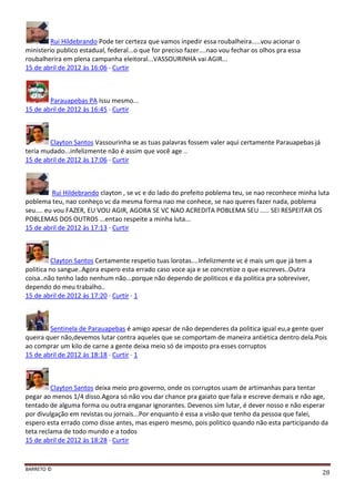 BARRETO ©
28
Rui Hildebrando Pode ter certeza que vamos inpedir essa roubalheira.....vou acionar o
ministerio publico estadual, federal...o que for preciso fazer....nao vou fechar os olhos pra essa
roubalherira em plena campanha eleitoral...VASSOURINHA vai AGIR...
15 de abril de 2012 às 16:06 · Curtir
Parauapebas PA Issu mesmo...
15 de abril de 2012 às 16:45 · Curtir
Clayton Santos Vassourinha se as tuas palavras fossem valer aqui certamente Parauapebas já
teria mudado...infelizmente não é assim que você age ..
15 de abril de 2012 às 17:06 · Curtir
Rui Hildebrando clayton , se vc e do lado do prefeito poblema teu, se nao reconhece minha luta
poblema teu, nao conheço vc da mesma forma nao me conhece, se nao queres fazer nada, poblema
seu.... eu vou FAZER, EU VOU AGIR, AGORA SE VC NAO ACREDITA POBLEMA SEU ..... SEI RESPEITAR OS
POBLEMAS DOS OUTROS ...entao respeite a minha luta...
15 de abril de 2012 às 17:13 · Curtir
Clayton Santos Certamente respetio tuas lorotas....Infelizmente vc é mais um que já tem a
politica no sangue..Agora espero esta errado caso voce aja e se concretize o que escreves..Outra
coisa..não tenho lado nenhum não...porque não dependo de politicos e da politica pra sobreviver,
dependo do meu trabalho..
15 de abril de 2012 às 17:20 · Curtir · 1
Sentinela de Parauapebas é amigo apesar de não dependeres da politica igual eu,a gente quer
queira quer não,devemos lutar contra aqueles que se comportam de maneira antiética dentro dela.Pois
ao comprar um kilo de carne a gente deixa meio só de imposto pra esses corruptos
15 de abril de 2012 às 18:18 · Curtir · 1
Clayton Santos deixa meio pro governo, onde os corruptos usam de artimanhas para tentar
pegar ao menos 1/4 disso.Agora só não vou dar chance pra gaiato que fala e escreve demais e não age,
tentado de alguma forma ou outra enganar ignorantes. Devenos sim lutar, é dever nosso e não esperar
por divulgação em revistas ou jornais...Por enquanto é essa a visão que tenho da pessoa que falei,
espero esta errado como disse antes, mas espero mesmo, pois politico quando não esta participando da
teta reclama de todo mundo e a todos
15 de abril de 2012 às 18:28 · Curtir
 