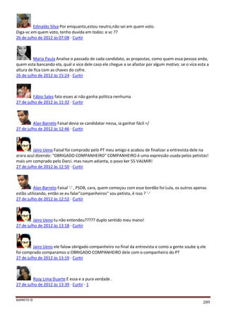 BARRETO ©
289
Edinaldo Silva Por emquanto,estou neutro,não sei em quem voto.
Diga-vc em quem voto, tenho duvída em todos: e vc ??
26 de julho de 2012 às 07:08 · Curtir
Maria Paula Analise o passado de cada candidato, as propostas, como quem essa pessoa anda,
quem esta bancando ela, qual o vice dele caso ele chegue a se afastar por algum motivo. se o vice esta a
altura de fica com as chaves do cofre.
26 de julho de 2012 às 15:24 · Curtir
Fábio Sales fato esses ai não ganha politica nenhuma
27 de julho de 2012 às 11:32 · Curtir
Alan Barreto Faisal devia se candidatar nessa, ia ganhar fácil =/
27 de julho de 2012 às 12:46 · Curtir
Jairo Ueno Faisal foi comprado pelo PT meu amigo e acabou de finalizar a entrevista dele na
arara azul dizendo: "OBRIGADO COMPANHEIRO" COMPANHEIRO é uma expressão usada pelos petistas!
mais um comprado pelo Darci. mas naum adianta, o povo ker 55 VALMIR!
27 de julho de 2012 às 12:50 · Curtir
Alan Barreto Faisal '-' , PSDB, cara, quem começou com esse bordão foi Lula, os outros apenas
estão utilizando, então se eu falar"companheiros" sou petista, é isso ? '-'
27 de julho de 2012 às 12:52 · Curtir
Jairo Ueno tu não entendeu????? duplo sentido meu mano!
27 de julho de 2012 às 13:18 · Curtir
Jairo Ueno ele falow obrigado companheiro no final da entrevista e como a gente soube q ele
foi comprado comparamos o OBRIGADO COMPANHEIRO dele com o companheiro do PT
27 de julho de 2012 às 13:19 · Curtir
Rosy Lima Duarte E essa e a pura verdade .
27 de julho de 2012 às 13:39 · Curtir · 1
 