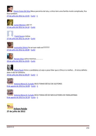 BARRETO ©
290
Eliesio Costa DA Silva Meus parceiros de luta, o chico tem uma família muito complicada, fica
fora tambem.
27 de julho de 2012 às 13:45 · Curtir · 1
Junior Moreira vdd !!!!
27 de julho de 2012 às 14:32 · Curtir
Frank Souza criativa
27 de julho de 2012 às 14:34 · Curtir
Jussicarlos Silvino So sei que nada sei???????
27 de julho de 2012 às 18:08 · Curtir
Renato Silva calma meninos..............
28 de julho de 2012 às 23:05 · Curtir
Maria Paula Entre o candidatos só vejo o povo falar que o Chico é o melhor... O único defeito
dele é não ter dinheiro.
29 de julho de 2012 às 00:29 · Curtir · 1
Antonia Maria B. Furtado DEUS TENHO DÓ ELE DE ELEITORES
8 de agosto de 2012 às 16:09 · Curtir · 1
Antonia Maria B. Furtado DEUS TENHA DÓ DE NOS ELEITORES DE PARAUAPEBAS
8 de agosto de 2012 às 16:10 · Curtir · 1
Arilson Paixão
27 de julho de 2012
 