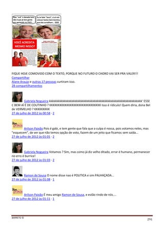 BARRETO ©
291
FIQUE HOJE COMOVIDO COM O TEXTO, PORQUE NO FUTURO O CHORO VAI SER PRA VALER!!!
Compartilhar
Alane Araujo e outras 17 pessoas curtiram isso.
28 compartilhamentos
Gabriela Nogueira kkkkkkkkkkkkkkkkkkkkkkkkkkkkkkkkkkkkkkkkkkkkkkkkkkkkkkkkkkkkkk' ESSE
C BEM AÍ É DE COUTINHO ? KKKKKKKKKKKKKKKKKKKKKKKKKKKKKK Isso é ridículo! Quem diria, dona Bel
de VERMELHO ? KKKKKKKKK
27 de julho de 2012 às 00:58 · 2
Arilson Paixão Pois é gabi, e tem gente que fala que a culpa é nossa, pois votamos neles, mas
"esquecem", de ver que não temos opção de voto, fazem de um jeito que ficamos sem saída...
27 de julho de 2012 às 01:01 · 2
Gabriela Nogueira Votamos ? Sim, mas como já diz velho ditado, errar é humano, permanecer
no erro é burrice!
27 de julho de 2012 às 01:03 · 2
Ramon de Sousa O nome disse nao é POLITICA e sim PALHAÇADA...
27 de julho de 2012 às 01:08 · 1
Arilson Paixão É meu amigo Ramon de Sousa, e estão rindo de nós....
27 de julho de 2012 às 01:11 · 1
 