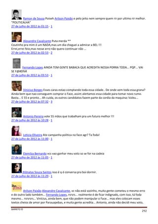 BARRETO ©
292
Ramon de Sousa Poiseh Arilson Paixão e pelo jeito nem sempre quem rir por ultimo rir melhor.
"POLITICALHA"
27 de julho de 2012 às 01:15 · 1
Alexandre Cavalcante Puta merda **
Coutinho pra mim é um NADA,mas um dia cheguei a admirar a BEL !!!
Errei,errei feio,mas nesse erro não quero continuar não ...
27 de julho de 2012 às 02:53 · 2
Fernando Lopes AINDA TEM GENTE BABACA QUE ACREDITA NESSA PORRA TODA... PQP... VAI
SE F@#D%R
27 de julho de 2012 às 03:53 · 1
Vinicius Borges Esses caras estao comptando toda essa cidade.. De onde vem toda essa grana?
Ainda bem que nao conseguem comprar o Face, assim alertamos essa cidade para tomar novo rumo.
Basta... E 55 e pronto... Ah cuida, os outros candidatos fazem parte da cordia da maquina¡ Valeu...
27 de julho de 2012 às 07:32 · 3
Antonio Pereira vote 55 mãos que trabalham pra um futuro melhor !!!
27 de julho de 2012 às 10:28 · 1
Letícia Oliveira Ate campanha politica no face agr? Ta foda!
27 de julho de 2012 às 11:00 · 1
Elemilza Bernardo vcs vao ganhar meu voto so se for na cadeia
27 de julho de 2012 às 11:05 · 1
Jhônatas Souza Santos isso é q é conversa pra boi dormir.
27 de julho de 2012 às 11:29 · 1
Arilson Paixão Alexandre Cavalcante, vc não está sozinho, muita gente cometeu o mesmo erro
e do outro lado também... Fernando Lopes, rsrsrs... realmente é de ficar indignado, com isso, tá foda
mesmo... rsrsrsrs... Vinícius, ainda bem, que não podem manipular o Face... mas eles colocam esses
textos cheios de amor por Parauapebas, e muita gente acredita... Antonio, ainda não decidi meu voto,
 