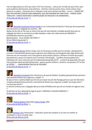 BARRETO ©
293
mas me diga porque eu teria que votar o 55? nos convença... Letícia, por um lado ate que é bom, pois
assim podemos desmascarar esses pilantras... Elemilza, estamos juntos nessa, vamos colocar esses
pilantras na cadeia... Concordo com vc Jhônatas, esses caras são bons de lábia... rsrsrsrs... VAMOS SER
MULTIPLICADORES CONTRA ESSES BANDIDOS, QUE NOS ROUBAM NA CARA DURA... VAMOS FAZER
"BARULHO", VAMOS DIZER NÃO A CONTINUAÇÃO DO DESCASO E DO ABANDONO...
27 de julho de 2012 às 13:22 · 2
Alexandre Cavalcante Arilson Paixão,vc viu a entrevista do Falsal hj ? acho que ele ta querendo
uma secretaria na coligação do coutinho....kkk
Apesar de ele não ser flor que se cheire,creio que ele tava falando a verdade quando disse que na
coligação do Valmir as secretarias ja estão loteadas,e nada mais nada menos pra MASSUD e
CLAUDIO,dois pilantras assumidos ...
Éguaxxxxxxxxx....Essas eleições tão FODA !!!
Só tem MALA disputando !!!
27 de julho de 2012 às 13:43 · 1
Antonio Pereira Arilson amigo, voto no 55 porque acredito que tera projeto , planejamento ,
controle e naturalmente dinheiro para organizar esta cidade que esta desgovernada, digo dinheiro por
estarmos em um municipio rico!!! Este governo atual sempre colocou o dinheiro na frente do projeto ,
planejamento e pouco se emporta com o controle e fiscalização... A politica de paraupebas ficou
habituada com maus costumes que foi implantada pela gestão do PT... a maioria da população não quer
mais participar deste periodo democratico , apenas querem dinheiro , dinheiro, isso porque o PT so fala
de $$$$$$ ...... PARAUAPEBAS PRECISA DE SOCORRO
27 de julho de 2012 às 15:15 · 4
Alexandre Cavalcante Pois é Antonio,vc diz que ele (55)tem "projetos,planejamentos,controle e
naturalmente dinheiro pra organizar a cidade" !!!
Só que,na hora e oportunidade que ele teve pra expor isso,ele não foi,logo,penso eu que ele não tenha
"projetos,planejamentos,controle e naturalmente dinheiro pra organizar a cidade" pra expor,certo ?
E se tiver,pq não foi ?
Vc fala de controle,mas a coligação dele já ta toda LOTEADA,como que ele vai mandar em alguma coisa
?
O velhinho vai ficar dependente logo de quem ? MASSUD e CLAUDIO ALMEIDA !!!
27 de julho de 2012 às 19:00 · 2
Widney Barbosa Help Help! Arilson Paixão. kkkk
27 de julho de 2012 às 20:02 · 1
Gleidson Lima Interessante ´´e descobrir quem tem projetos se vcs tem um melhor se
candidatam e vão a rua pedir voto
28 de julho de 2012 às 11:34
 