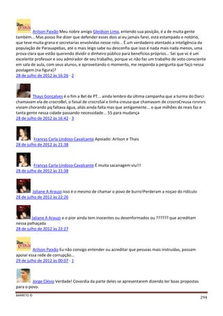 BARRETO ©
294
Arilson Paixão Meu nobre amigo Gleidson Lima, entendo sua posição, é a de muita gente
também... Mas posso lhe dizer que defender esses dois ai eu jamais farei, está estampado e notório,
que teve muita grana e secretarias envolvidas nesse rolo... É um verdadeiro atentado a inteligência da
população de Parauapebas, até o mais leigo sabe ou desconfia que isso é nada mais nada menos, uma
prova clara que estão querendo dividir o dinheiro público para benefícios próprios... Sei que vc é um
excelente professor e sou admirador de seu trabalho, porque vc não faz um trabalho de voto consciente
em sala de aula, com seus alunos, e aproveitando o momento, me responda a pergunta que faço nessa
postagem (na figura)?
28 de julho de 2012 às 16:26 · 2
Thays Gonçalves é o fim a Bel de PT... ainda lembro da última campanha que a turma do Darci
chamavam ela de crocroBel, o faisal de crocroSal e tinha creusa que chamavam de crocroCreusa rsrsrsrs
viviam chorando pq faltava água, aliás ainda falta mas que antigamente... o que milhões de reais faz e
tanta gente nessa cidade passando necessidade... 55 para mudança
28 de julho de 2012 às 16:42 · 3
Francys Carla Lindoso Cavalcante Apoiado: Arilson e Thais
28 de julho de 2012 às 21:38
Francys Carla Lindoso Cavalcante É muita sacanagem viu!!!
28 de julho de 2012 às 21:38
Jaliane A Araujo isso é o mesmo de chamar o povo de burro!Perderam a noçao do ridículo
28 de julho de 2012 às 22:26
Jaliane A Araujo e o pior ainda tem inocentes ou desenformados ou ?????? que acreditam
nessa palhaçada
28 de julho de 2012 às 22:27
Arilson Paixão Eu não consigo entender ou acreditar que pessoas mais instruídas, possam
apoiar essa rede de corrupção...
29 de julho de 2012 às 00:07 · 1
Jorge Clésio Verdade! Covardia da parte deles se apresentarem dizendo ter boas propostas
para o povo.
 