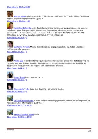 BARRETO ©
295
29 de julho de 2012 às 00:39
Vinicius Borges Acho um absurdo... o PT bancar 4 candidatura. do Cosinha, Chico, Escovinha e
Adelson. Pegunto de onde vem edsa grana ?
29 de julho de 2012 às 11:35
Junior Romão Batista Amigo Coutniho, vai chegar o momento que precisamos está cada vez
mais firme, pois o desespero poder bater na vida daqueles que não tem proposta e projetos de
continuar fazendo nossa Parauapebas um cidade de futuro. EU VOTO 13 VOTO COUTINHO - PARA
SEGUIR EM FRENTE COM UMA PARAUAPEBAS QUE TEMOS ORGULHO
10 de Agosto às 21:02 · 2
Guilherme Miranda Mesmo de rendenção eu torço pelo coutinho e pela bel. Eles são os
melhores para Parauapebas.
10 de Agosto às 21:51 · 3
Arlene Dias Eu tambem tenho orgulho da minha Parauapebas a mais linda de todas e voto no
Coutinho e na Bem .hoje eu percebi o desespero do outro lado fauta de respeito com a população
aquele tal de Marsud deveria ter respeito com a democracia Brasileira .
10 de Agosto às 22:01 · 3
Pedro Araujo Rumo a vitoria... é 13
10 de Agosto às 23:11 · 1
Robervaldo Freitas Estou com Coutinho e acredito na vitória..
11 de Agosto às 08:15 · 1
Fernando Ribeiro Soares A intenção deles é nos subjulgar com o dinheiro dos cofres publico de
nossa cidade. Isso é formação de quadrilha.
12 de agosto de 2012 às 14:24
Fernando Ribeiro Soares O lam
12 de agosto de 2012 às 14:30
 