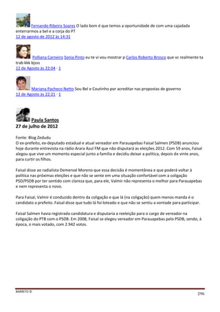 BARRETO ©
296
Fernando Ribeiro Soares O lado bom é que temos a oportunidade de com uma cajadada
enterrarmos a bel e a corja do PT
12 de agosto de 2012 às 14:31
Polliana Carneiro Sonia Pinto eu te vi vou mostrar p Carlos Roberto Brosco que vc realmente ta
trab kkk bjsss
12 de Agosto às 22:04 · 1
Mariana Pacheco Netto Sou Bel e Coutinho por acreditar nas propostas de governo
12 de Agosto às 22:21 · 1
Paula Santos
27 de julho de 2012
Fonte: Blog Zedudu
O ex-prefeito, ex-deputado estadual e atual vereador em Parauapebas Faisal Salmen (PSDB) anunciou
hoje durante entrevista na rádio Arara Azul FM que não disputará as eleições 2012. Com 59 anos, Faisal
alegou que vive um momento especial junto a família e decidiu deixar a política, depois de vinte anos,
para curtir os filhos.
Faisal disse ao radialista Demerval Moreno que essa decisão é momentânea e que poderá voltar à
política nas próximas eleições e que não se sente em uma situação confortável com a coligação
PSD/PSDB por ter sentido com clareza que, para ele, Valmir não representa o melhor para Parauapebas
e nem representa o novo.
Para Faisal, Valmir é conduzido dentro da coligação e que lá (na coligação) quem menos manda é o
candidato a prefeito. Faisal disse que tudo lá foi loteado e que não se sentiu a vontade para participar.
Faisal Salmen havia registrado candidatura e disputaria a reeleição para o cargo de vereador na
coligação do PTB com o PSDB. Em 2008, Faisal se elegeu vereador em Parauapebas pelo PSDB, sendo, à
época, o mais votado, com 2.942 votos.
 