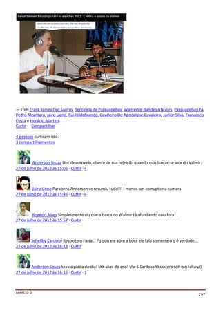 BARRETO ©
297
— com Frank James Dos Santos, Sentinela de Parauapebas, Wanterlor Bandeira Nunes, Parauapebas PA,
Pedro Alcantara, Jairo Ueno, Rui Hildebrando, Cavaleiro Do Apocalipse Cavaleiro, Junior Silva, Francesco
Costa e Horácio Martins.
Curtir · · Compartilhar
4 pessoas curtiram isto.
3 compartilhamentos
Anderson Souza Dor de cotovelo, diante de sua rejeição quando quis lançar-se vice do Valmir.
27 de julho de 2012 às 15:05 · Curtir · 4
Jairo Ueno Parabens Anderson vc resumiu tudo!!! i menos um corrupto na camara
27 de julho de 2012 às 15:45 · Curtir · 4
Rogério Alves Simplesmente viu que a barca do Walmir tá afundando caiu fora...
27 de julho de 2012 às 15:57 · Curtir
Schellby Cardoso Respeite o Faisal.. Pq qdo ele abre a boca ele fala somente o q é verdade...
27 de julho de 2012 às 16:13 · Curtir
Anderson Souza kkkk a piada do dia! kkk alias do ano! vlw S Cardoso kkkkk(era soh o q faltava)
27 de julho de 2012 às 16:15 · Curtir · 1
 