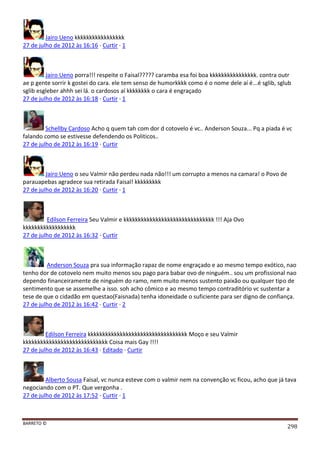 BARRETO ©
298
Jairo Ueno kkkkkkkkkkkkkkkkk
27 de julho de 2012 às 16:16 · Curtir · 1
Jairo Ueno porra!!! respeite o Faisal????? caramba esa foi boa kkkkkkkkkkkkkkkk. contra outr
ae p gente sorrir k gostei do cara. ele tem senso de humorkkkk como é o nome dele aí é...é sglib, sglub
sglib esgleber ahhh sei lá. o cardosos aí kkkkkkkk o cara é engraçado
27 de julho de 2012 às 16:18 · Curtir · 1
Schellby Cardoso Acho q quem tah com dor d cotovelo é vc.. Anderson Souza... Pq a piada é vc
falando como se estivesse defendendo os Politicos..
27 de julho de 2012 às 16:19 · Curtir
Jairo Ueno o seu Valmir não perdeu nada não!!! um corrupto a menos na camara! o Povo de
parauapebas agradece sua retirada Faisal! kkkkkkkkk
27 de julho de 2012 às 16:20 · Curtir · 1
Edilson Ferreira Seu Valmir e kkkkkkkkkkkkkkkkkkkkkkkkkkkkkkk !!! Aja Ovo
kkkkkkkkkkkkkkkkkk
27 de julho de 2012 às 16:32 · Curtir
Anderson Souza pra sua informação rapaz de nome engraçado e ao mesmo tempo exótico, nao
tenho dor de cotovelo nem muito menos sou pago para babar ovo de ninguém.. sou um profissional nao
dependo financeiramente de ninguém do ramo, nem muito menos sustento paixão ou qualquer tipo de
sentimento que se assemelhe a isso. soh acho cômico e ao mesmo tempo contraditório vc sustentar a
tese de que o cidadão em questao(Faisnada) tenha idoneidade o suficiente para ser digno de confiança.
27 de julho de 2012 às 16:42 · Curtir · 2
Edilson Ferreira kkkkkkkkkkkkkkkkkkkkkkkkkkkkkkkkkk Moço e seu Valmir
kkkkkkkkkkkkkkkkkkkkkkkkkkkkk Coisa mais Gay !!!!
27 de julho de 2012 às 16:43 · Editado · Curtir
Alberto Sousa Faisal, vc nunca esteve com o valmir nem na convenção vc ficou, acho que já tava
negociando com o PT. Que vergonha .
27 de julho de 2012 às 17:52 · Curtir · 1
 