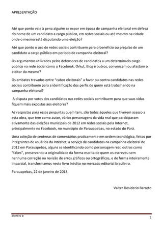 BARRETO ©
2
APRESENTAÇÃO
Até que ponto vale à pena alguém se expor em época de campanha eleitoral em defesa
do nome de um candidato a cargo público, em redes sociais ou até mesmo na cidade
onde o mesmo está disputando uma eleição?
Até que ponto o uso de redes sociais contribuem para o benefício ou prejuízo de um
candidato a cargo público em período de campanha eleitoral?
Os argumentos utilizados pelos defensores de candidatos a um determinado cargo
público na rede social como o Facebook, Orkut, Blog e outros, convencem ou afastam o
eleitor do mesmo?
Os embates travados entre “cabos eleitorais” a favor ou contra candidatos nas redes
sociais contribuem para a identificação dos perfis de quem está trabalhando na
campanha eleitoral?
A disputa por votos dos candidatos nas redes sociais contribuem para que suas vidas
fiquem mais expostas aos eleitores?
As respostas para essas perguntas quem tem, são todos àqueles que tiverem acesso a
esta obra, que tem como autor, vários personagens da vida real que participaram
ativamente das eleições municipais de 2012 em redes sociais pela Internet,
principalmente no Facebook, no município de Parauapebas, no estado do Pará.
Uma coleção de centenas de comentários praticamente em ordem cronológica, feitos por
integrantes de usuários da Internet, a serviço de candidatos na campanha eleitoral de
2012 em Parauapebas, alguns se identificando como personagem real, outros como
“fakes”, preservando a originalidade da forma escrita de quem os escreveu sem
nenhuma correção ou revisão de erros gráficos ou ortográficos, e de forma inteiramente
imparcial, transformamos neste livro inédito no mercado editorial brasileiro.
Parauapebas, 22 de janeiro de 2013.
Valter Desiderio Barreto
 