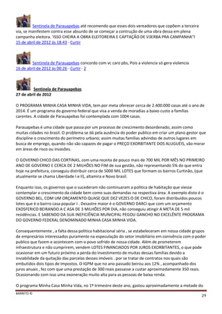 BARRETO ©
29
Sentinela de Parauapebas até recomendo que esses dois vereadores que copõem a terceira
via, se manifestem contra esse absurdo de se começar a contrução de uma obra dessa em plena
campanha eleitora. 'ISSO CHEIRA A OBRA ELEITOREIRA E CAPTAÇÃO DE V3ERBA PRA CAMPANHA"l
15 de abril de 2012 às 18:43 · Curtir
Sentinela de Parauapebas concordo com vc caro pbs, Pois a violencia só gera violencia
16 de abril de 2012 às 00:26 · Curtir · 2
Sentinela de Parauapebas
27 de abril de 2012
O PROGRAMA MINHA CASA MINHA VIDA, tem por meta oferecer cerca de 2.400.000 casas até o ano de
2014. É um programa do governo federal que visa a venda de moradias a baixo custo a famílias
carentes. A cidade de Parauapebas foi contemplada com 1004 casas.
Parauapebas é uma cidade que passa por um processo de crescimento desordenado, assim como
muitas cidades no brasil. O problema se dá pela ausência do poder publico em criar um plano gestor que
discipline o crescimento do perímetro urbano; assim muitas famílias advindas de outros lugares em
busca de emprego, quando não são capazes de pagar o PREÇO EXORBITANTE DOS ALUGUÉIS, vão morar
em áreas de risco ou invasões.
O GOVERNO CHICO DAS CORTINAS, com uma receita de pouco mais de 700 MIL POR MÊS NO PRIMEIRO
ANO DE GOVERNO E CERCA DE 2 MILHÕES NO FIM de sua gestão, não representando 5% do que entra
hoje na prefeitura, conseguiu distribuir cerca de 5000 MIL LOTES que formam os bairros Curtinão, (que
atualmente se chama Liberdade I e II), altamira e Novo brasil.
Enquanto isso, os governos que o sucederam não continuaram a politica de habitação que viesse
contemplar o crescimento da cidade bem como suas demandas na respectiva área. A exemplo disto é o
GOVERNO BEL, COM UM ORÇAMENTO QUASE QUE DEZ VEZES O DE CHICO, foram distribuídos poucos
lotes que é o bairro casa popular I . Desastre maior é o GOVERNO DARCI que com um orçamento
EXOSFERICO BEIRANDO A C ASA DE 3 MILHÕES POR DIA, não conseguiu atingir A META DE 5 mil
residências. E SABENDO DA SUA INEFICIÊNCIA MUNICIPAL PEGOU GANCHO NO EXCELÊNTE PROGRAMA
DO GOVERNO FEDERAL DENOMINADO MINHA CASA MINHA VIDA.
Consequentemente , a falta dessa politica habitacional séria , se estabeleceram em nossa cidade grupos
de empresários interessados puramente na especulação do setor imobiliário em conivência com o poder
publico que fazem e acontecem com o povo sofrido de nossa cidade. Além de prometerem
infraestrutura e não cumprirem, vendem LOTES FINANCIADOS POR JUROS EXORBITANTES, o que pode
ocasionar em um futuro próximo a perda do investimento de muitas dessas famílias devido a
inviabilidade da quitação das parcelas desses imóveis . por se tratar de contratos nos quais são
embutidos dois tipos de impostos. O IGPM que no ano passado beirou aos 12% , acompanhado dos
juros anuais , fez com que uma prestação de 300 reais passasse a custar aproximadamente 350 reais.
Ocasionando com isso uma exoneração muito alta para as pessoas de baixa renda.
O programa Minha Casa Minha Vida, no 1º trimestre deste ano, gastou aproximadamente a metade do
 