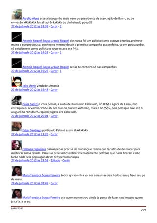 BARRETO ©
299
Aurelio Alves esse ai nao ganha mais nem pra prezidente de associação de Bairro ou de
emvasão kkkkkkkkk faisal ladrão kkkkkk do dinheiro do povo!!!
27 de julho de 2012 às 18:39 · Curtir · 2
Antonia Raquel Sousa Araujo Raquel ele nunca foi um politico como o povo desejou, promete
muito e cumpre pouco, conheço o mesmo desde a primeira campanha pra prefeito, se em parauapebas
só existisse ele como politico o povo estava era frito.
27 de julho de 2012 às 19:25 · Curtir · 2
Antonia Raquel Sousa Araujo Raquel se faz de cordeiro só nas campanhas
27 de julho de 2012 às 19:25 · Curtir · 1
Jairo Ueno Verdade, Antonia
27 de julho de 2012 às 19:48 · Curtir
Paula Santos Fico a pensar, a saida de Raimundo Cabeludo, do DEM e agora de Faisal, não
enfraqueceu o Valmir? Pode ate ser que no quesito voto não, mais e no $$$$, pois pelo que ouvi até o
aluguel do Partido PSD quem pagava era Cabeludo.
27 de julho de 2012 às 20:01 · Curtir
Edgar Santiago politica do Peba é assim ?kkkkkkkkk
27 de julho de 2012 às 21:26 · Curtir
Edileusa Filgueiras parauapebas precisa de mudança e temos que ter atitude de mudar para
melhorar nossa cidade. Para isso precisamos retirar imediatamente políticos que nada fizeram e não
farão nada pela população deste próspero município
27 de julho de 2012 às 23:58 · Editado · Curtir
Mariafrancisca Sousa Ferreira todos q irao entra vai ser amesma coisa .todos tem q fazer seu pe
de meia..
28 de julho de 2012 às 02:49 · Curtir
Mariafrancisca Sousa Ferreira ate quem nao entrou ainda ja pensa de fazer seu imagina quem
ja ta la. a se eu.
 