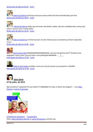 BARRETO ©
300
28 de julho de 2012 às 02:52 · Curtir
Fabricio Gutterres Será que esses que estao saindo não foram beneficiados por fora
28 de julho de 2012 às 14:24 · Curtir
Fabricio Gutterres todos que entrarem vão dividir o peba, não tem candidato bom, temos que
achar o menos ruim, é muito dificil
28 de julho de 2012 às 14:26 · Curtir
Fabricio Gutterres se faisal saiu por um dos motivos que as secretarias ja foram separadas
rsrsrsr
28 de julho de 2012 às 14:36 · Curtir
Jhonn Lenon Silva kkkkkkkkkkkkkkkkkkkkkkkkkk, será que ele ganhou do PT fazendo essas
alegações? quem acha?, pq isso tudo e uma palhaçada kkkkkkkkk.... __I__,
8 de agosto de 2012 às 17:42 · Curtir
Pablo O. Dos Santos verdade a arara zul e do pt manoo so pra queimar o VALMIR
8 de agosto de 2012 às 17:46 · Curtir
Jairo Ueno
27 de julho de 2012
Mas coutinho!!! apelando Pro seu Valmir!!!! kkkkkkkkk 55 neles, é Valmir da Integral!! — com Djair
Oliveira e outras 21 pessoas.
517347Curtir (desfazer) · · Compartilhar
Você, Valter Desiderio Barreto e outras 45 pessoas curtiram isso.
 