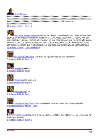 BARRETO ©
301
Kassio Barbosa
kkkkkkkkkkkkkkkkkkkkkkkkkkkkkkkkkkkkkkkkkkkkkkkkkkkkkkkkkkkkkkkkkkkkkkkkkkkkkkkkkkkkkkkkkkkkk
kkkkkkkkkkkkkkkkkkkkkkkkkkkkkkkkkkkkkkkkkkkkkkkkkkkkkkkkkkkkkkkkkkkkkkkkkkkkkkkkkkkkkkkkkkkkk
kkkkkkkkkkkkkkkkkkkkkkkkkkkkkkkkkkkkkkkkkkkkkkkkkkkkkkkkkkkkkkk muito boa
estakkkkkkkkkkkkkkkkkkkkkkkk
27 de julho às 01:53 · Curtir · 1
Gina Miuki Mikawa Barreto VALMIR DA INTEGRAL É O MAIS COMPETENTE PARA ADMINISTRAR
ESSA CIDADE RICA QUE CONHECI BEM DE PERTO. ESTAMOS PRECISANDO HOJE EM TODO O PAÍS É DE
MAIS GESTORES E MENOS POLÍTICO. JÁ ESTÁ MAIS DO QUE COMPROVADO QUE POLÍTICOS NÃO SABEM
ADMINISTRAR A COISA PÚBLICA, PRINCIPALMENTE QUANDO ELE FRACASSA NA ADMINISTRAÇÃO DA
EMPRESA DELE. TEMOS QUE TER NO NOSSO PAÍS GESTORES COM EXPERIÊNCIA DE ADMINISTRAÇÃO.
27 de julho às 03:40 · Curtir (desfazer) · 6
Jose Claudio Jose Gomes e verdade, o q alguns milhões de reais nao faz né!
6 de agosto às 11:38 · Curtir · 1
Anna Paula Kkkkkkkk......
6 de agosto às 11:41 · Curtir
Diig Lima AEEEE agora sim.
6 de agosto às 11:42 · Curtir · 1
Monalisa Abreu aff
6 de agosto às 11:46 · Curtir
Jose Claudio Jose Gomes o bicho vai pegar e valmir na cabeça e no coraçao do povão.
6 de agosto às 11:51 · Editado · Curtir
Innelma Araujo Mas ele na declaração de bens ao TSE declarou 12 terrenos e 2 terras nuas. Pq
ainda mora de hotel?
6 de agosto às 11:50 · Curtir · 2
 