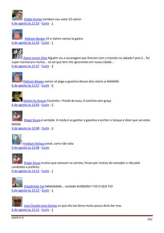 BARRETO ©
302
Eliabe Gomes tambem vou votar 55 valmir.
6 de agosto às 11:53 · Curtir · 1
Klebson Borges 55 e Valmir vamos la galera
6 de agosto às 11:56 · Curtir · 1
Jhonn Lenon Silva Alguém viu a sacanagem que fizeram com o transito no sábado? pois é... foi
super normal pra muitos... só sei que tem mts ignorantes em nossa cidade...
6 de agosto às 11:57 · Curtir · 3
Klebson Borges vamos só pega a gasolina desses dois otario ai kkkkkkkk
6 de agosto às 11:57 · Curtir · 6
Sandra Su Araujo Coutinho = Picolé de xuxu, ô coisinha sem graça
6 de agosto às 12:03 · Curtir · 2
Diogo Souza é verdade. A moda é so ganhar a gasolina e encher o tanque e dizer que vai votar.
kkkkkk
6 de agosto às 12:08 · Curtir · 3
Fredson Feitosa poisé, carro não vota
6 de agosto às 12:08 · Curtir
Diogo Souza muitos que estavam na carreta, foram por motivo do vereador e não pelo
candidato a prefeito.
6 de agosto às 12:12 · Curtir · 1
Claudinhah Cas kkkkkkkkkkk... verdade KLEBSON!!! FOI O QUE FIZ!
6 de agosto às 12:15 · Curtir · 1
Jose Claudio Jose Gomes so que elis tao dono muito pouca divia dar mas.
6 de agosto às 12:15 · Curtir · 1
 