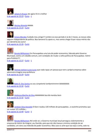 BARRETO ©
303
Jaliane A Araujo ate agora 55 é o melhor
6 de agosto às 12:23 · Curtir · 1
Wesley Almeida kkkkkk
6 de agosto às 12:23 · Curtir
Simeia Mendes Cuidado meu amigo!!! Lembre-se esse período é só de 2 meses, as nossas vidas
seguem independente de politica. Boa Semana! Eu apoio vc, mas vamos chegar lá por nosso mérito não
por demérito do outro!
6 de agosto às 12:26 · Curtir
Renato Milhomem Em Parauapebas uma luta do poder economico, liderada pelo Governo
Municipal, contra um cidadão comum, com condições de mudar a velha política de Parauapebas. Valmir
para Prefeito!!!!
6 de agosto às 12:27 · Curtir · 1
Damiao Joelson Lucas Lucas que nada rapaz um pessoa que nem a própria empresa sobre
administra imagine essa prefeitura
6 de agosto às 12:29 · Curtir
Pablo O. Dos Santos eu sou conpetente tambemmmmm kkkkkkkkkkk
6 de agosto às 12:32 · Curtir
Andressa Marthe da Silva kkkkkkkkkk boa bb mandou bem
6 de agosto às 12:32 · Curtir
Jondson Silva Azevedo O Darci roubou 120 milhoes de parauapebas...o coutinho prometeu que
vai roubar 121 milhões...
6 de agosto às 12:40 · Curtir · 2
Renato Milhomem Até onde sei, o Governo municipal atual perseguiu violentamente a
empresa do Valmir da Integral, seu Damião, para que ele não tivesse a minima condição de ser
candidato, um claro uso indevido de poder economico. Mas caso vc ache que isso seja o certo, vote no
 