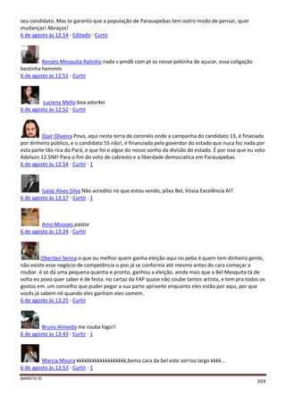 BARRETO ©
304
seu condidato. Mas te garanto que a população de Parauapebas tem outro modo de pensar, quer
mudanças! Abraços!
6 de agosto às 12:54 · Editado · Curtir
Renato Mesquita Ratinho nada v pmdb com pt so nesse pebinha de açucar, essa coligação
bestinha hemmm
6 de agosto às 12:51 · Curtir
Lucieny Mello boa ador4ei
6 de agosto às 12:52 · Curtir
Djair Oliveira Povo, aqui nesta terra de coronéis onde a campanha do candidato 13, é finaciada
por dinheiro público, e o candidato 55 não!, é financiada pelo goverdor do estado que nuca fez nada por
esta parte tão rica do Pará, e que foi o algoz do nosso sonho da divisão do estado. É por isso que eu voto
Adelson 12 SIM! Para o fim do voto de cabresto e a liberdade democratica em Parauapebas.
6 de agosto às 12:54 · Curtir · 1
Isaias Alves Silva Não acredito no que estou vendo, pôxa Bel, Vossa Excelência Al?
6 de agosto às 13:17 · Curtir · 1
Amo Missoes pastor
6 de agosto às 13:24 · Curtir
Oberdan Senna o que ou melhor quem ganha eleição aqui no peba é quem tem dinheiro gente,
não existe esse negócio de competência o pvo já se conforma até mesmo antes do cara começar a
roubar. é só dá uma pequena quantia e pronto, ganhou a eleição. ainda mais que a Bel Mesquita tá de
volta eo povo quer saber é de festa. no cartaz da FAP quase não coube tantos artista, e tem pra todos os
gostos em. um conselho que puder pegar a sua parte apriveite enquanto eles estão por aqui, por que
vocês já sabem né quando eles ganham eles somem.
6 de agosto às 13:25 · Curtir
Bruno Almeida me rouba logo!!
6 de agosto às 13:43 · Curtir · 1
Marcia Moura kkkkkkkkkkkkkkkkkkk,bema cara da bel este sorriso largo kkkk...
6 de agosto às 13:53 · Curtir · 1
 