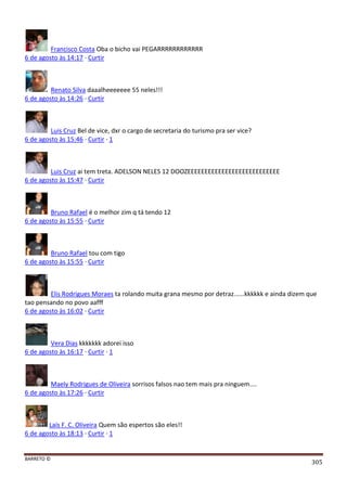 BARRETO ©
305
Francisco Costa Oba o bicho vai PEGARRRRRRRRRRRR
6 de agosto às 14:17 · Curtir
Renato Silva daaalheeeeeee 55 neles!!!
6 de agosto às 14:26 · Curtir
Luis Cruz Bel de vice, dxr o cargo de secretaria do turismo pra ser vice?
6 de agosto às 15:46 · Curtir · 1
Luis Cruz ai tem treta. ADELSON NELES 12 DOOZEEEEEEEEEEEEEEEEEEEEEEEEEEE
6 de agosto às 15:47 · Curtir
Bruno Rafael é o melhor zim q tá tendo 12
6 de agosto às 15:55 · Curtir
Bruno Rafael tou com tigo
6 de agosto às 15:55 · Curtir
Elis Rodrigues Moraes ta rolando muita grana mesmo por detraz......kkkkkk e ainda dizem que
tao pensando no povo aafff
6 de agosto às 16:02 · Curtir
Vera Dias kkkkkkk adorei isso
6 de agosto às 16:17 · Curtir · 1
Maely Rodrigues de Oliveira sorrisos falsos nao tem mais pra ninguem....
6 de agosto às 17:26 · Curtir
Laís F. C. Oliveira Quem são espertos são eles!!
6 de agosto às 18:13 · Curtir · 1
 