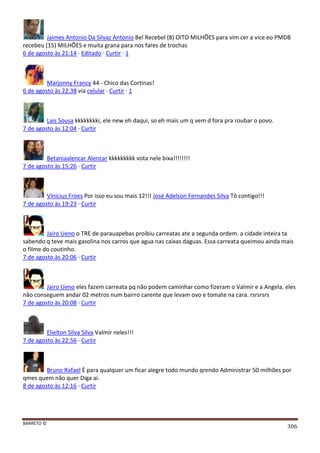 BARRETO ©
306
Jaimes Antonio Da Silvaz Antonio Bel Recebel (8) OITO MILHÕES para vim cer a vice eo PMDB
recebeu (15) MILHÕES e muita grana para nos fares de trochas
6 de agosto às 21:14 · Editado · Curtir · 1
Marjonny Francy 44 - Chico das Cortinas!
6 de agosto às 22:38 via celular · Curtir · 1
Lais Sousa kkkkkkkki, ele new eh daqui, so eh mais um q vem d fora pra roubar o povo.
7 de agosto às 12:04 · Curtir
Betaniaalencar Alencar kkkkkkkkk vota nele bixa!!!!!!!!
7 de agosto às 15:26 · Curtir
Vinicius Froes Por isso eu sou mais 12!!! José Adelson Fernandes Silva Tô contigo!!!
7 de agosto às 19:23 · Curtir
Jairo Ueno o TRE de parauapebas proibiu carreatas ate a segunda ordem. a cidade inteira ta
sabendo q teve mais gasolina nos carros que agua nas caixas daguas. Essa carreata queimou ainda mais
o filme do coutinho.
7 de agosto às 20:06 · Curtir
Jairo Ueno eles fazem carreata pq não podem caminhar como fizeram o Valmir e a Angela. eles
não conseguem andar 02 metros num bairro carente que levam ovo e tomate na cara. rsrsrsrs
7 de agosto às 20:08 · Curtir
Elielton Silva Silva Valmir neles!!!
7 de agosto às 22:56 · Curtir
Bruno Rafael È para qualquer um ficar alegre todo mundo qrendo Administrar 50 milhões por
qmes quem não quer Diga ai.
8 de agosto às 12:16 · Curtir
 