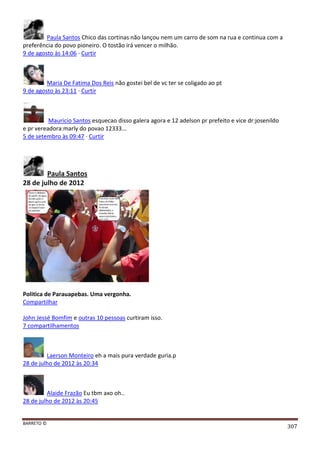 BARRETO ©
307
Paula Santos Chico das cortinas não lançou nem um carro de som na rua e continua com a
preferência do povo pioneiro. O tostão irá vencer o milhão.
9 de agosto às 14:06 · Curtir
Maria De Fatima Dos Reis não gostei bel de vc ter se coligado ao pt
9 de agosto às 23:11 · Curtir
Mauricio Santos esquecao disso galera agora e 12 adelson pr prefeito e vice dr:josenildo
e pr vereadora:marly do povao 12333...
5 de setembro às 09:47 · Curtir
Paula Santos
28 de julho de 2012
Politica de Parauapebas. Uma vergonha.
Compartilhar
John Jessé Bomfim e outras 10 pessoas curtiram isso.
7 compartilhamentos
Laerson Monteiro eh a mais pura verdade guria.p
28 de julho de 2012 às 20:34
Alaide Frazão Eu tbm axo oh..
28 de julho de 2012 às 20:45
 