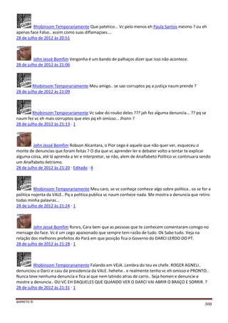 BARRETO ©
308
Rhobinsom Temporariamente Que patetico... Vc pelo menos eh Paula Santos mesmo ? ou eh
apenas face Falso.. assim como suas diflamaçoes....
28 de julho de 2012 às 20:51
John Jessé Bomfim Vergonha é um bando de palhaços dizer que isso não acontece.
28 de julho de 2012 às 21:06
Rhobinsom Temporariamente Meu amigo.. se sao corruptos pq a justiça naum prende ?
28 de julho de 2012 às 21:09
Rhobinsom Temporariamente Vc sabe do roubo deles ??? jah fez alguma denuncia... ?? pq se
naum fez vc eh mais corruptos que eles pq eh omisso... Jhonn ?
28 de julho de 2012 às 21:13 · 1
John Jessé Bomfim Robson Alcantara, o Pior cego é aquele que não quer ver, esqueceu o
monte de denuncias que foram feitas ? O dia que vc aprender ler e debater volto a tentar te explicar
alguma coisa, até lá aprenda a ler e interpretar, se não, alem de Analfabeto Político vc continuara sendo
um Analfabeto iletrismo.
28 de julho de 2012 às 21:20 · Editado · 4
Rhobinsom Temporariamente Meu caro, se vc conheçe conhece algo sobre politica.. so se for a
politica nojenta da VALE.. Pq a politica publica vc naum conhece nada. Me mostra a denuncia que retiro
todas minha palavras...
28 de julho de 2012 às 21:24 · 1
John Jessé Bomfim Rsrsrs, Cara bem que as pessoas que te conhecem comentaram comigo no
mensage do face. Vc é um cego apaixonado que sempre tem razão de tudo. Ok Sabe tudo. Veja na
relação dos melhores prefeitos do Pará em que posição fica o Governo do DARCI LERDO DO PT.
28 de julho de 2012 às 21:28 · 1
Rhobinsom Temporariamente Falando em VEJA..Lembra do teu ex chefe. ROGER AGNELI..
denunciou o Darci e caiu da presidencia da VALE. hehehe.. e realmente tenho vc eh omisso e PRONTO..
Nunca teve nenhuma denuncia e fica ai que nem latindo atras de carro.. Seja homen e denuncie e
mostre a denuncia.. OU VC EH DAQUELES QUE QUANDO VER O DARCI VAI ABRIR O BRAÇO E SORRIR. ?
28 de julho de 2012 às 21:31 · 1
 