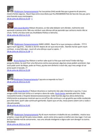 BARRETO ©
309
Rhobinsom Temporariamente Faz isso postas (link) aonde fala que o governo eh pessimo..
mostre fontes seguras.. Naum faça como essa idiota que fica ROUBANDO foto do face do meu pai, para
esta fazendo essas montangens.
28 de julho de 2012 às 21:34 · 1
John Jessé Bomfim Robson Ancatara, se não sebe debater sem ofender, realmente está
apoiando a pessoa certa. Não vou retribuir suas ofensas até pq aprendei que cachorro morto não se
chuta. Tenha uma boa noite seu Analfabeto Politico e iletrismo.
28 de julho de 2012 às 21:35
Rhobinsom Temporariamente DARCI LERDO.. Naum foi vc que começou a ofender.. ???? E
agora naum aguenta... Duvido vc durmir depois de ver que esta errado.. falando mal de quem naum
conheçe.. e essa foto aqui.. naum eh uma ofença a qual vc apoio.. ?
28 de julho de 2012 às 21:38 · 1
Bruno Rychard Seu Robson o senhor sabe qual é o País que você mora? Então não faça
pergunta Idiota. Se você fizer uma Denuncia contra esse pessoal, algumas coisas podem acontecer, tipo
você pode sumir do Mapa, pode ser Preso, pq eles tem dinheiro e você não, aqui meu amigo só vai
preso quem é lascado..!!!
28 de julho de 2012 às 21:39
Rhobinsom Temporariamente E pq esta se expondo no Face ?
28 de julho de 2012 às 21:43
John Jessé Bomfim É Robson Alcantara vc realmente não sabe interpretar o que leu. E seus
amigos estão mais que certos vc é sempre o dono da razão. Paula Santos apoiada pela foto. Estão
reeeeeeformando o Hospital deeeeenooooovoooooo. Estão fazendo algumas obras eleitoreiras.
Infelizmente as pesquisas mostram que os corruPTos vão continuar e um grupinho que estão recebendo
para falar bem, quem sabe continuam ganhando. Espero que um dia, nosso jovens votem com a razão e
não pela paixão.
28 de julho de 2012 às 21:45
Rhobinsom Temporariamente Pq v6 naum mostram o trabalho do seu candidato.. mostra seus
projetos. o que ele jah fez pela nossa cidade.. assim como v6 eu quero o melhor pro meu lugar. E em vez
de ficar falando mal do concorrente.. nao uma atitude inteligente e digna subir sem denegrir os outros.
#FICADICA
28 de julho de 2012 às 21:48
 