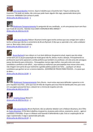 BARRETO ©
310
John Jessé Bomfim rsrsrsrsr, Qual o trabalho que o Coutinho tem ? Qual o endereço do
Coutinho ? Só pode ser piada, não creio que pode haver alguém tão cego, apaixonado desse jeito.
rsrsrsrsrsr. kkkkkkkkk Com certeza é piada.
28 de julho de 2012 às 21:51 · 1
Rhobinsom Temporariamente Eu perguntei do seu canditado.. vc eh uma pessoa taum sem foco
que muda de assunto.. falando nisso CADE A DENUNCIA MEU AMIGO ?
28 de julho de 2012 às 21:55
John Jessé Bomfim Robson Alcantara tenho agora tenho certeza que seus amigos tem razão e
tenho certeza que não leu o comentário do Bruno Rychard. O dia que vc aprender a ler, volto a debater
com vc. Boa noite e bons estudos.
28 de julho de 2012 às 21:57 · 1
Bruno Rychard é seu robson vc é um bom defensor do governo atual, espero que ele esteja
sendo bom pra vc pq pra população de modo geral não foi, deixou muito a desejar, Principalmente os
professores que tanto apoiaram o então prefeito que também era professor, em oito anos ele conseguiu
passar de docente para milionário... Parauapebas merece algo melhor, mas pelo visto com esses
candidatos a prefeito ai tah difícil....seja realista as melhorias que parauapebas teve nesses oitos anos,
não chegam nem perto do que realmente a gestão pública poderia ter feito.....qualquer um desse
candidatos que ganhar vai ser a mesma ladainha...GOVERNO DE POUCO PARA POUCOS....E o povo que
se dane....
28 de julho de 2012 às 22:00 · 3
Rhobinsom Temporariamente Caro, Bruno.. naum estou aqui para defender o governo e sim
para repudiar essa foto.. acho que isso eh falta de respeito pois essa foto foi batida pelo meu pai e esta
em sua pagina pessoal do face. e devem ter o minino de respeito com ele.
28 de julho de 2012 às 22:10
Innelma Araujo Nossa!!!!
28 de julho de 2012 às 22:11 · 1
John Jessé Bomfim Bruno Rychard, não vai adiantar debater com o Robson Alcantara, ele é filho
de Pedro Alcantara. O Pai dele trabalhou no governo, já passou pela cultura, assessoria, ascom... agora é
candidato a Vereador. O que o o Robson está fazendo é defendendo o pão. Está ai a explicação de ser
cego e apaixonado. É cego e apaixonado pelo pão.
28 de julho de 2012 às 22:24 · 4
 