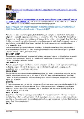 BARRETO ©
311
Saulo Pinheiro http://blogdovalterdesiderio.blogspot.com.br/2012/04/denuncias-gravissimas-
contra-gestao.html
VALTER DESIDERIO BARRETO: DENÚNCIAS GRAVÍSSIMAS CONTRA A GESTÃO PETISTA
DO PREFEITO DARCI LERMEN EM. DENÚNCIAS GRAVÍSSIMAS CONTRA A GESTÃO PETISTA DO PREFEITO
DARCI LERMEN EM PARAUAPEBAS. blogdovalterdesiderio.blogspot.com
TUDO É FORÇA, SÓ DEUS É PODER."DEUS SEM MIM CONTINUARÁ SENDO DEUS.EU SEM DEUS NÃO
SEREI NADA". Este blog foi criado no dia 17 de agosto de 2007
Acabamos de receber de Parauapebas, Sudeste do Pará, um exemplar do manifesto “a martelada”,
edição: 04 – etapa 02 – sob a responsabilidade do Editor-chefe Chico Brito - Rua B, 409 – Cidade Nova –
Parauapebas – PA. Onde o mesmo trás uma série de denúncias contra a administração do prefeito Darci
José Lermen naquele município, dignas de investigações pelos diversos órgãos federais e até mesmo, se
possível, uma intervenção federal dado a gravidade das denúncias, conforme transcrição abaixo:
O POVO NÃO SABE
Porque um prefeito que passou oito anos no poder e teve oportunidade de realizar grandes obras e
marcar seu nome na História, luta tanto para eleger como seu sucessor um arrivista que se quer tem
uma casa em nossa cidade, e mora em hotel?
E PRECISA SABER
É que quanto mais dinheiro ele tiver desviado para enriquecer a si mesmo, a companheiros, secretários
e amigos, mais desesperada será sua luta para impedir e eleição de alguém que não reza por sua
cartilha, que não vá cobrir seus rombos.
DOS ACORDOS
As fortunas desviadas para transformar em milionários a ele e os de sua panela representam crimes que
serão julgados pelo Tribunal de Contas, mas cuja eventual condenação pode ser apagada pelos
vereadores, como se nada tivesse acontecido.
COMO SE FAZ
É assim que funciona: as contas de prefeito e presidentes de Câmara são conferidas pelo TCM que dá
parecer, apontando contratos ilegais, notas fiscais frias, etc., e encaminha ao Ministério Público e à
Câmara do município o relatório. É meio caminho para os responsáveis sejam condenados a devolver
aquilo que roubaram.
E ENTÃO
Aí é que entra o desespero: o sucessor tem que ser alguém que através de um acordo (uma espécie de
pacto com o diabo), se comprometa a tirar dinheiro da própria prefeitura para pagar os rombos do
antecessor e comprar votos na Câmara para que os vereadores não aprovem o relatório do TCM, e
passar a borracha sobre o crime.
BOLA DE NEVE
E de eleição em eleição de sucessor, a coisa vira bola de neve: o anterior rouba milhões e o sucessor,
eleito Por ele, roubará para limpar a cara dele. E roubará para si mesmo e os seus, e depois para bancar
a eleição de alguém com quem tiver selado acordo igual: de pagar suas contas. Por isso é tão importante
para o Darci eleger seu sucessor.
BASTA
 