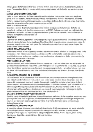 BARRETO ©
312
Amigos, passa da hora de quebrar essa corrente do mal, esse círculo viciado. Caso contrário, daqui a
pouco Parauapebas não terá recursos suficientes nem para pagar o trabalhador que varre as nossas
ruas.
SEMOB VIROU COMITÊ POLÍTICO
Todos os dias a Secretaria de Obras da Prefeitura Municipal de Parauapebas reúne uma porção de
gente. Mas não trabalha. As reuniões são políticas, principalmente do PP do Roc Roc Roc, aliciando
eleitores e pequenos empreiteiros para votar no candidato de Darci. Conterrâneo e amigo do prefeito,
Roque é o homem de confiança do esquema petista na PMP.
NATAL – BRINCADEIRINHA
Os jornais a serviço da prefeitura alardearam no final do ano que aquela iluminação de Natal era
trabalho de reciclagem de lixo feito pelos menores no CECAP. Tudo para encobrir um escândalo. Por
aquela decoraçãozinha a prefeitura pagou nada menos que 4 milhões de reais a uma mulher que a
primeira dama (dama?) trouxe lá do sul.
DANOU-SE
E por falar em dinheiro jogado fora com propaganda, depois que Júnior Romão, o Júnior das Cortinas, foi
colocado na secretaria de Comunicação por Flanelão a cidade empestou-se de outdoors com a cara de
gente que ninguém nunca viu mais gorda. É o chefe dele querendo fazer cortesia com o chapéu dos
outros, com o nosso dinheiro.
MINHA CASA MINHA VIDA
O Ministério Público de Parauapebas já recebeu reclamações formais relativas às casas populares. Entre
outros casos mais indecentes uma delas parte de quem foi contemplado: no ato do recebimento o
beneficiado tem que assinar que recebeu a casa com itens que não existem e dados como prontos. Se
não assinar, não recebe. Fazer o que?
PROFESSORES E LAP-TOPS
Darci e Raimundo Neto reuniram os professores e avisaram: - cada um vai receber um laptop e vai ter
que apoiar nosso candidato, o Coutinho. Quem não apoiar não vai ganhar o lap, só top, top, top, porque
vai ser demitido ou transferido para alguma de nossas escolas premiadas – um pé de babaçu e um toco
pra sentar – lá nos cafundós da zona rural onde jumento empaca e até o capeta já atolou e perdeu as
botas.
ELE COMPRA MILHÕES DE SI MESMO
Em Parauapebas há um cidadão que ficou milionário em pouco tempo com uma invenção cabulosa:
todo mês ele vende milhões de reais. Até aí, tudo certo. Mas o esquisito é que ele vende é para ele
mesmo. Ele compra dele mesmo. E recebe. De quem ele recebe? Da prefeitura. Secretário de Darci
Lermen na pasta de Urbanismo, ele criou uma empresa – a Gomide & Gomide – que “presta serviços” à
Administração Municipal através de contratos firmados com ele, fatura a manda a conta. Aí é só
telefonar para a Finanças fazer o depósito em sua conta. O inventivo cidadão é o Presidente do PP,
Roque, também conhecido como Roc-Roc-Roc. (Isso não é pauleira).
GRANDES OBRAS: DESENVOLVEU MESMO
O prédio construído pelo Secretário de Desenvolvimento da prefeitura de Parauapebas, a mais cara obra
que surgiu em sete anos de governo petista em todo município. O MP precisa investigar a origem dos
recursos que bancaram a construção do secretário do prefeito. É simples: basta comparar suas
declarações de renda.
NO MÍNIMO, COMPACTUOU
Se o prefeito não participou da empreitada, ele é conivente. O MP precisa apurar por que o prédio foi
construído pela mesma empresa que construiria o Hospital por R$ 8 milhões, e, sem qualquer
explicação, Darci jogou seu orçamento de oito para R$25.000.000,00. Precisa inquirir, entre outros,
Darci o dono do prédio e o secretário de Obras, o Coutinho.
DEBOCHE
 