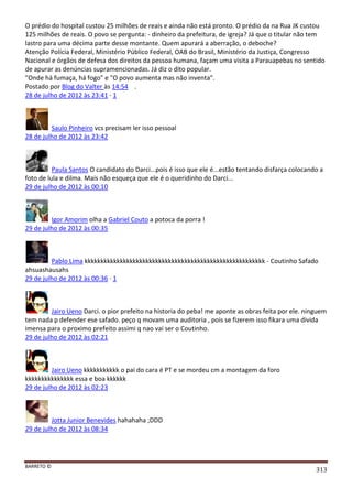 BARRETO ©
313
O prédio do hospital custou 25 milhões de reais e ainda não está pronto. O prédio da na Rua JK custou
125 milhões de reais. O povo se pergunta: - dinheiro da prefeitura, de igreja? Já que o titular não tem
lastro para uma décima parte desse montante. Quem apurará a aberração, o deboche?
Atenção Polícia Federal, Ministério Público Federal, OAB do Brasil, Ministério da Justiça, Congresso
Nacional e órgãos de defesa dos direitos da pessoa humana, façam uma visita a Parauapebas no sentido
de apurar as denúncias supramencionadas. Já diz o dito popular.
"Onde há fumaça, há fogo" e "O povo aumenta mas não inventa".
Postado por Blog do Valter às 14:54 .
28 de julho de 2012 às 23:41 · 1
Saulo Pinheiro vcs precisam ler isso pessoal
28 de julho de 2012 às 23:42
Paula Santos O candidato do Darci...pois é isso que ele é...estão tentando disfarça colocando a
foto de lula e dilma. Mais não esqueça que ele é o queridinho do Darci...
29 de julho de 2012 às 00:10
Igor Amorim olha a Gabriel Couto a potoca da porra !
29 de julho de 2012 às 00:35
Pablo Lima kkkkkkkkkkkkkkkkkkkkkkkkkkkkkkkkkkkkkkkkkkkkkkkkkkkkkkkk - Coutinho Safado
ahsuashausahs
29 de julho de 2012 às 00:36 · 1
Jairo Ueno Darci. o pior prefeito na historia do peba! me aponte as obras feita por ele. ninguem
tem nada p defender ese safado. peço q movam uma auditoria , pois se fizerem isso fikara uma divida
imensa para o proximo prefeito assimi q nao vai ser o Coutinho.
29 de julho de 2012 às 02:21
Jairo Ueno kkkkkkkkkkk o pai do cara é PT e se mordeu cm a montagem da foro
kkkkkkkkkkkkkkk essa e boa kkkkkk
29 de julho de 2012 às 02:23
Jotta Junior Benevides hahahaha ;DDD
29 de julho de 2012 às 08:34
 