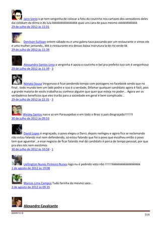 BARRETO ©
314
Jairo Ueno o pt tem vergonha de colocar a foto do coutinho nos cartazes dos vereadores deles
dai colokam da dilma e do lula kkkkkkkkkkkkkkkkk qsao uns cara de paus mesmo vkkkkkkkkkkkk
29 de julho de 2012 às 11:01
Denilson Sullivan ontem sábado eu e uma galera tava passando por um restaurante e vimos ele
e uma mulher jantando,, kkk o restaurante era desses baixa instrutura la do rio verde kk
29 de julho de 2012 às 11:39
Alessandro Santos Lima a vergonha é apoia o coutinho e bel pra prefeito isso sim é vergonhoso
29 de julho de 2012 às 11:39 · 3
Nonato Sousa Vergonoso é ficar perdendo tempo com postagens no facebook sendo que no
final.. todo mundo tem um lado podre e isso é a verdade, Difamar qualquer candidato agora é fácil, pois
a grande maioria de vocês trabalha ou conhece alguém que quer que esteja no poder... Agora ver os
verdadeiros benefícios que eles trarão para a sociedade em geral é bem complicado...
29 de julho de 2012 às 22:31 · 3
Wesley Santos nao e so em Parauapebas e em todo o Brasi o pais desgraçado!!!!!!!l
30 de julho de 2012 às 09:53
David Lopes é engraçado, o povo elegeu o Darci, depois reelegeu e agora fica se reclamando
não estou falando mal nem defendendo, só estou falando que foi o povo que escolheu então o povo
tem que aguentar...e esse negocio de ficar falando mal de candidato é perca de tempo pessoal, por que
pra eles nós nem existimos
30 de julho de 2012 às 10:58 · 1
Uellington Nunes Pinheiro Nunes logo nu é pedindo voto não !!!!!!!kkkkkkkkkkkkkkkkkkk
1 de agosto de 2012 às 19:08
Marcos Lima Campos Tudo farinha do mesmo saco...
2 de agosto de 2012 às 09:35
Alexandre Cavalcante
 