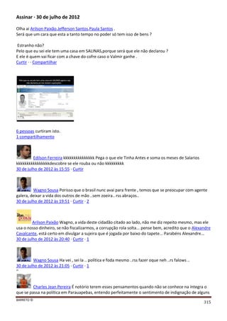 BARRETO ©
315
Assinar · 30 de julho de 2012
Olha ai Arilson Paixão,Jefferson Santos,Paula Santos .
Será que um cara que esta a tanto tempo no poder só tem isso de bens ?
Estranho não?
Pelo que eu sei ele tem uma casa em SALINAS,porque será que ele não declarou ?
E ele é quem vai ficar com a chave do cofre caso o Valmir ganhe .
Curtir · · Compartilhar
6 pessoas curtiram isto.
1 compartilhamento
Edilson Ferreira kkkkkkkkkkkkkkk Pega o que ele Tinha Antes e soma os meses de Salarios
kkkkkkkkkkkkkkkkdescobre se ele rouba ou não kkkkkkkkk
30 de julho de 2012 às 15:55 · Curtir
Wagno Sousa Porisso que o brasil nunc avai para frente , temos que se preocupar com agente
galera, deixar a vida dos outros de mão ..sem zoeira.. rss abraços..
30 de julho de 2012 às 19:51 · Curtir · 2
Arilson Paixão Wagno, a vida deste cidadão citado ao lado, não me diz repeito mesmo, mas ele
usa o nosso dinheiro, se não fiscalizarmos, a corrupção rola solta... pense bem, acredito que o Alexandre
Cavalcante, está certo em divulgar a sujeira que é jogada por baixo do tapete... Parabéns Alexandre...
30 de julho de 2012 às 20:40 · Curtir · 1
Wagno Sousa Ha vei , sei la .. política e foda mesmo ..rss fazer oque neh ..rs falows ..
30 de julho de 2012 às 21:05 · Curtir · 1
‘’
Charles Jean Pereira É notório terem esses pensamentos quando não se conhece na íntegra o
que se passa na política em Parauapebas, entendo perfeitamente o sentimento de indignação de alguns
 